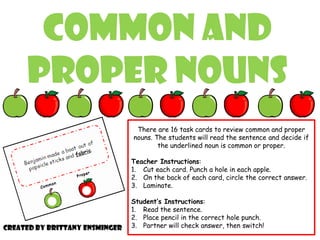Common and
Proper Nouns
There are 16 task cards to review common and proper
nouns. The students will read the sentence and decide if
the underlined noun is common or proper.
Teacher Instructions:
1. Cut each card. Punch a hole in each apple.
2. On the back of each card, circle the correct answer.
3. Laminate.
Student’s Instructions:
1. Read the sentence.
2. Place pencil in the correct hole punch.
3. Partner will check answer, then switch!Created by Brittany Ensminger
 