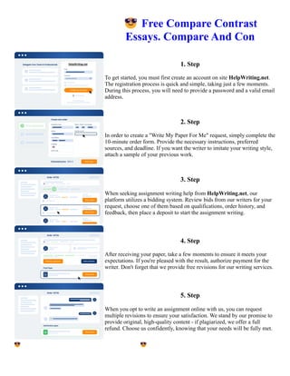 😎Free Compare Contrast
Essays. Compare And Con
1. Step
To get started, you must first create an account on site HelpWriting.net.
The registration process is quick and simple, taking just a few moments.
During this process, you will need to provide a password and a valid email
address.
2. Step
In order to create a "Write My Paper For Me" request, simply complete the
10-minute order form. Provide the necessary instructions, preferred
sources, and deadline. If you want the writer to imitate your writing style,
attach a sample of your previous work.
3. Step
When seeking assignment writing help from HelpWriting.net, our
platform utilizes a bidding system. Review bids from our writers for your
request, choose one of them based on qualifications, order history, and
feedback, then place a deposit to start the assignment writing.
4. Step
After receiving your paper, take a few moments to ensure it meets your
expectations. If you're pleased with the result, authorize payment for the
writer. Don't forget that we provide free revisions for our writing services.
5. Step
When you opt to write an assignment online with us, you can request
multiple revisions to ensure your satisfaction. We stand by our promise to
provide original, high-quality content - if plagiarized, we offer a full
refund. Choose us confidently, knowing that your needs will be fully met.
😎Free Compare Contrast Essays. Compare And Con 😎Free Compare Contrast Essays. Compare And Con
 