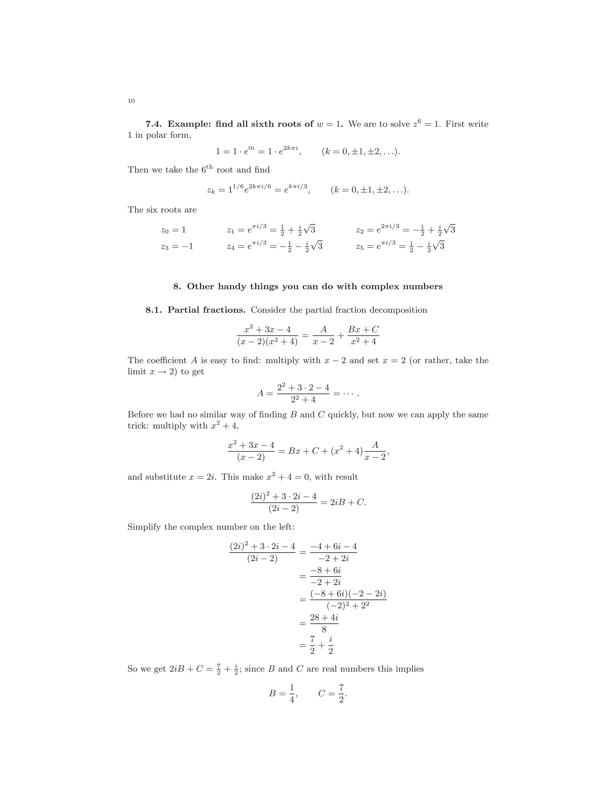 10
7.4. Example: ﬁnd all sixth roots of w = 1. We are to solve z6
= 1. First write
1 in polar form,
1 = 1 · e0i
= 1 · e2kπi
, (k = 0, ±1, ±2, . . .).
Then we take the 6th
root and ﬁnd
zk = 11/6
e2kπi/6
= ekπi/3
, (k = 0, ±1, ±2, . . .).
The six roots are
z0 = 1 z1 = eπi/3
= 1
2
+ i
2
√
3 z2 = e2πi/3
= −1
2
+ i
2
√
3
z3 = −1 z4 = eπi/3
= −1
2
− i
2
√
3 z5 = eπi/3
= 1
2
− i
2
√
3
8. Other handy things you can do with complex numbers
8.1. Partial fractions. Consider the partial fraction decomposition
x2
+ 3x − 4
(x − 2)(x2 + 4)
=
A
x − 2
+
Bx + C
x2 + 4
The coeﬃcient A is easy to ﬁnd: multiply with x − 2 and set x = 2 (or rather, take the
limit x → 2) to get
A =
22
+ 3 · 2 − 4
22 + 4
= · · · .
Before we had no similar way of ﬁnding B and C quickly, but now we can apply the same
trick: multiply with x2
+ 4,
x2
+ 3x − 4
(x − 2)
= Bx + C + (x2
+ 4)
A
x − 2
,
and substitute x = 2i. This make x2
+ 4 = 0, with result
(2i)2
+ 3 · 2i − 4
(2i − 2)
= 2iB + C.
Simplify the complex number on the left:
(2i)2
+ 3 · 2i − 4
(2i − 2)
=
−4 + 6i − 4
−2 + 2i
=
−8 + 6i
−2 + 2i
=
(−8 + 6i)(−2 − 2i)
(−2)2 + 22
=
28 + 4i
8
=
7
2
+
i
2
So we get 2iB + C = 7
2
+ i
2
; since B and C are real numbers this implies
B =
1
4
, C =
7
2
.
 