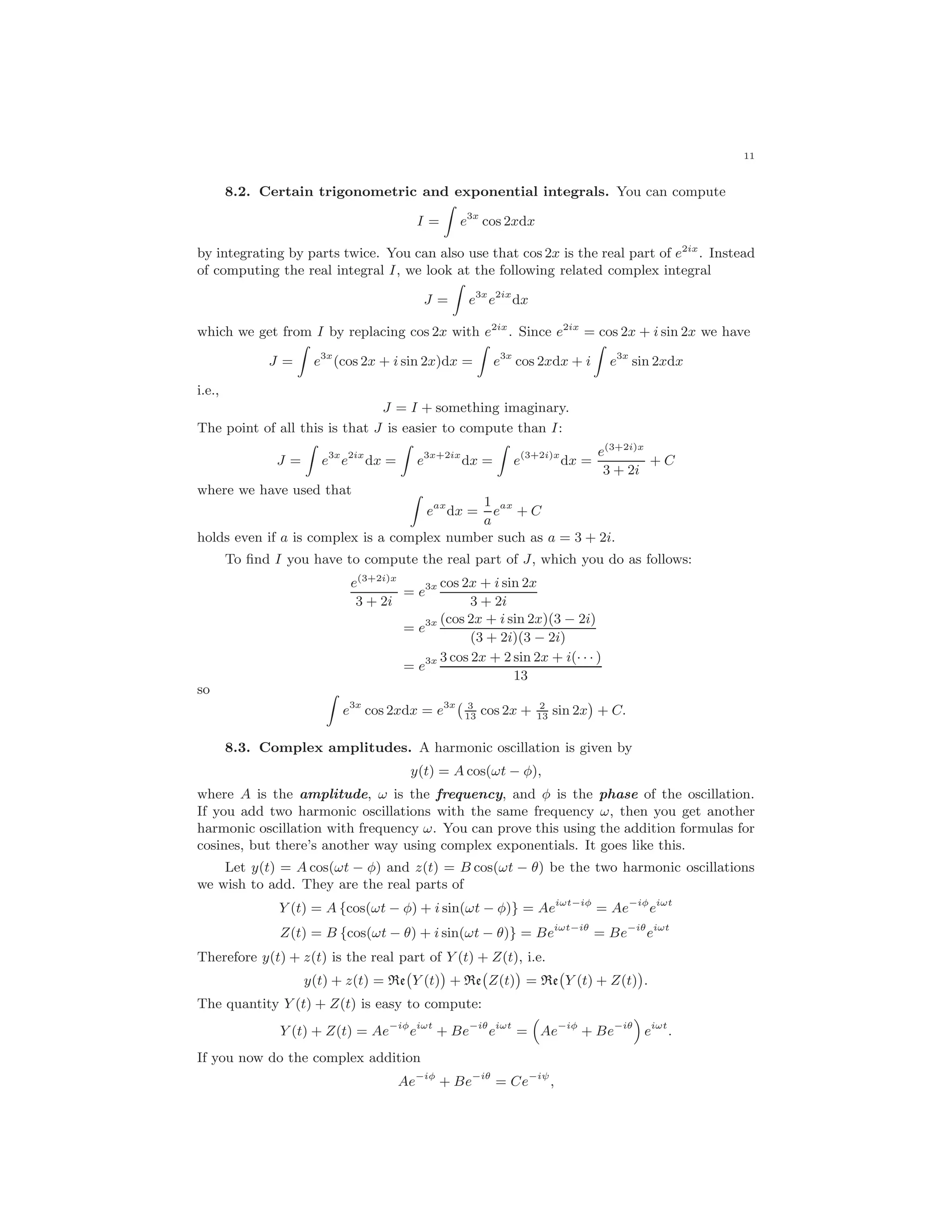 11
8.2. Certain trigonometric and exponential integrals. You can compute
I = e3x
cos 2xdx
by integrating by parts twice. You can also use that cos 2x is the real part of e2ix
. Instead
of computing the real integral I, we look at the following related complex integral
J = e3x
e2ix
dx
which we get from I by replacing cos 2x with e2ix
. Since e2ix
= cos 2x + i sin 2x we have
J = e3x
(cos 2x + i sin 2x)dx = e3x
cos 2xdx + i e3x
sin 2xdx
i.e.,
J = I + something imaginary.
The point of all this is that J is easier to compute than I:
J = e3x
e2ix
dx = e3x+2ix
dx = e(3+2i)x
dx =
e(3+2i)x
3 + 2i
+ C
where we have used that
eax
dx =
1
a
eax
+ C
holds even if a is complex is a complex number such as a = 3 + 2i.
To ﬁnd I you have to compute the real part of J, which you do as follows:
e(3+2i)x
3 + 2i
= e3x cos 2x + i sin 2x
3 + 2i
= e3x (cos 2x + i sin 2x)(3 − 2i)
(3 + 2i)(3 − 2i)
= e3x 3 cos 2x + 2 sin 2x + i(· · · )
13
so
e3x
cos 2xdx = e3x 3
13
cos 2x + 2
13
sin 2x + C.
8.3. Complex amplitudes. A harmonic oscillation is given by
y(t) = A cos(ωt − φ),
where A is the amplitude, ω is the frequency, and φ is the phase of the oscillation.
If you add two harmonic oscillations with the same frequency ω, then you get another
harmonic oscillation with frequency ω. You can prove this using the addition formulas for
cosines, but there’s another way using complex exponentials. It goes like this.
Let y(t) = A cos(ωt − φ) and z(t) = B cos(ωt − θ) be the two harmonic oscillations
we wish to add. They are the real parts of
Y (t) = A {cos(ωt − φ) + i sin(ωt − φ)} = Aeiωt−iφ
= Ae−iφ
eiωt
Z(t) = B {cos(ωt − θ) + i sin(ωt − θ)} = Beiωt−iθ
= Be−iθ
eiωt
Therefore y(t) + z(t) is the real part of Y (t) + Z(t), i.e.
y(t) + z(t) = Re Y (t) + Re Z(t) = Re Y (t) + Z(t) .
The quantity Y (t) + Z(t) is easy to compute:
Y (t) + Z(t) = Ae−iφ
eiωt
+ Be−iθ
eiωt
= Ae−iφ
+ Be−iθ
eiωt
.
If you now do the complex addition
Ae−iφ
+ Be−iθ
= Ce−iψ
,
 