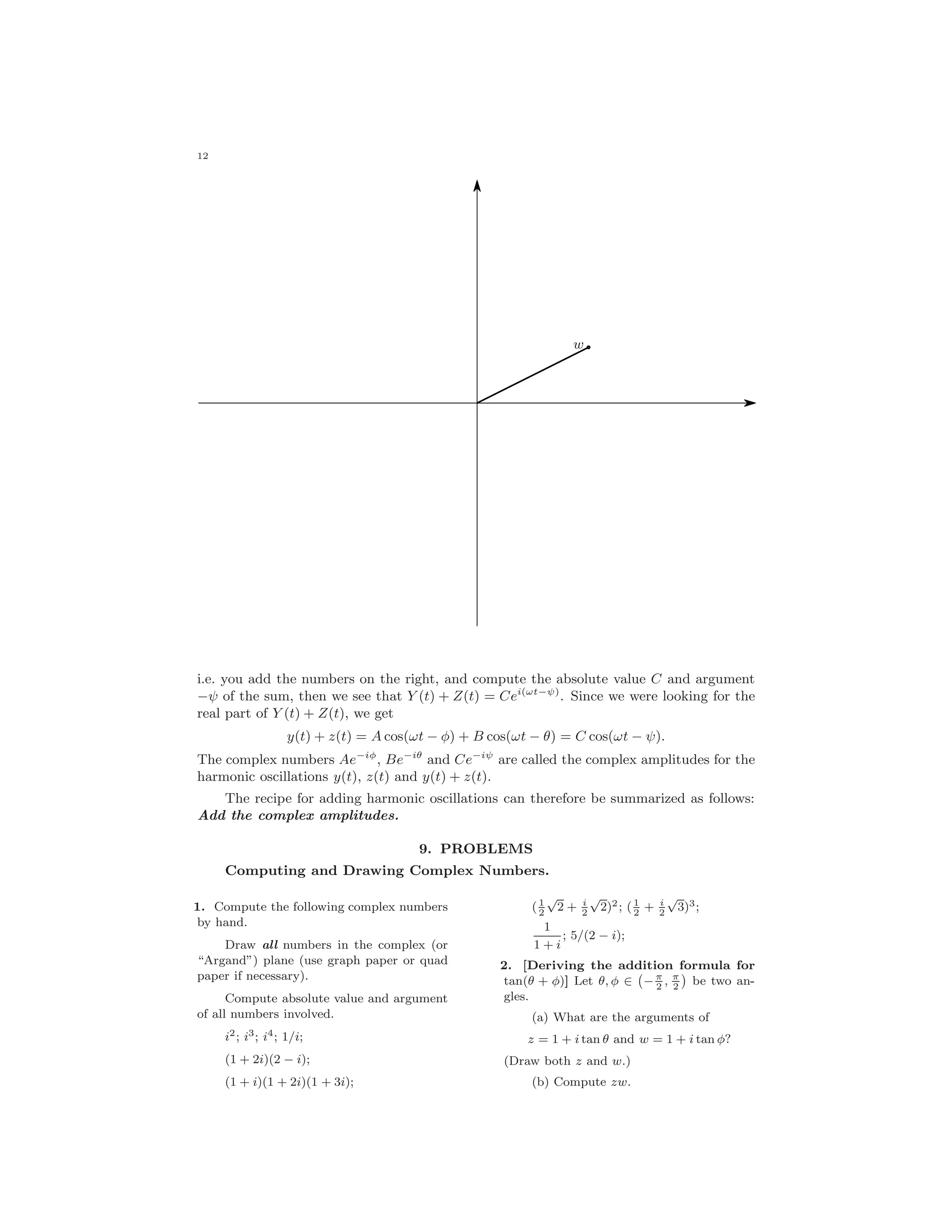 12
w
i.e. you add the numbers on the right, and compute the absolute value C and argument
−ψ of the sum, then we see that Y (t) + Z(t) = Cei(ωt−ψ)
. Since we were looking for the
real part of Y (t) + Z(t), we get
y(t) + z(t) = A cos(ωt − φ) + B cos(ωt − θ) = C cos(ωt − ψ).
The complex numbers Ae−iφ
, Be−iθ
and Ce−iψ
are called the complex amplitudes for the
harmonic oscillations y(t), z(t) and y(t) + z(t).
The recipe for adding harmonic oscillations can therefore be summarized as follows:
Add the complex amplitudes.
9. PROBLEMS
Computing and Drawing Complex Numbers.
1. Compute the following complex numbers
by hand.
Draw all numbers in the complex (or
“Argand”) plane (use graph paper or quad
paper if necessary).
Compute absolute value and argument
of all numbers involved.
i2; i3; i4; 1/i;
(1 + 2i)(2 − i);
(1 + i)(1 + 2i)(1 + 3i);
(1
2
√
2 + i
2
√
2)2; (1
2
+ i
2
√
3)3;
1
1 + i
; 5/(2 − i);
2. [Deriving the addition formula for
tan(θ + φ)] Let θ, φ ∈ − π
2
, π
2
be two an-
gles.
(a) What are the arguments of
z = 1 + i tan θ and w = 1 + i tan φ?
(Draw both z and w.)
(b) Compute zw.
 