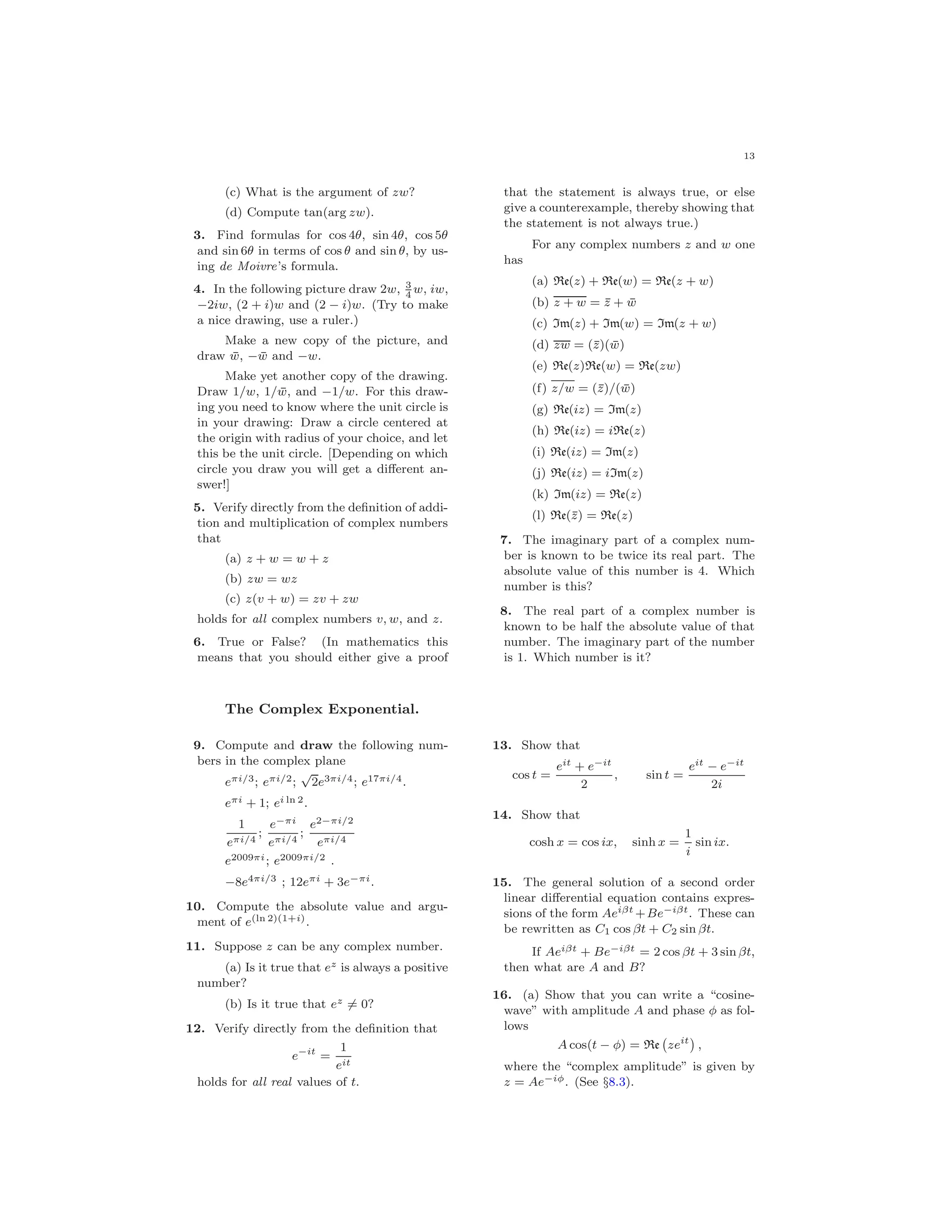 13
(c) What is the argument of zw?
(d) Compute tan(arg zw).
3. Find formulas for cos 4θ, sin 4θ, cos 5θ
and sin 6θ in terms of cos θ and sin θ, by us-
ing de Moivre’s formula.
4. In the following picture draw 2w, 3
4
w, iw,
−2iw, (2 + i)w and (2 − i)w. (Try to make
a nice drawing, use a ruler.)
Make a new copy of the picture, and
draw ¯w, − ¯w and −w.
Make yet another copy of the drawing.
Draw 1/w, 1/ ¯w, and −1/w. For this draw-
ing you need to know where the unit circle is
in your drawing: Draw a circle centered at
the origin with radius of your choice, and let
this be the unit circle. [Depending on which
circle you draw you will get a diﬀerent an-
swer!]
5. Verify directly from the deﬁnition of addi-
tion and multiplication of complex numbers
that
(a) z + w = w + z
(b) zw = wz
(c) z(v + w) = zv + zw
holds for all complex numbers v, w, and z.
6. True or False? (In mathematics this
means that you should either give a proof
that the statement is always true, or else
give a counterexample, thereby showing that
the statement is not always true.)
For any complex numbers z and w one
has
(a) Re(z) + Re(w) = Re(z + w)
(b) z + w = ¯z + ¯w
(c) Im(z) + Im(w) = Im(z + w)
(d) zw = (¯z)( ¯w)
(e) Re(z)Re(w) = Re(zw)
(f) z/w = (¯z)/( ¯w)
(g) Re(iz) = Im(z)
(h) Re(iz) = iRe(z)
(i) Re(iz) = Im(z)
(j) Re(iz) = iIm(z)
(k) Im(iz) = Re(z)
(l) Re(¯z) = Re(z)
7. The imaginary part of a complex num-
ber is known to be twice its real part. The
absolute value of this number is 4. Which
number is this?
8. The real part of a complex number is
known to be half the absolute value of that
number. The imaginary part of the number
is 1. Which number is it?
The Complex Exponential.
9. Compute and draw the following num-
bers in the complex plane
eπi/3; eπi/2;
√
2e3πi/4; e17πi/4.
eπi + 1; ei ln 2.
1
eπi/4
;
e−πi
eπi/4
;
e2−πi/2
eπi/4
e2009πi; e2009πi/2 .
−8e4πi/3 ; 12eπi + 3e−πi.
10. Compute the absolute value and argu-
ment of e(ln 2)(1+i).
11. Suppose z can be any complex number.
(a) Is it true that ez is always a positive
number?
(b) Is it true that ez = 0?
12. Verify directly from the deﬁnition that
e−it
=
1
eit
holds for all real values of t.
13. Show that
cos t =
eit + e−it
2
, sin t =
eit − e−it
2i
14. Show that
cosh x = cos ix, sinh x =
1
i
sin ix.
15. The general solution of a second order
linear diﬀerential equation contains expres-
sions of the form Aeiβt +Be−iβt. These can
be rewritten as C1 cos βt + C2 sin βt.
If Aeiβt + Be−iβt = 2 cos βt + 3 sin βt,
then what are A and B?
16. (a) Show that you can write a “cosine-
wave” with amplitude A and phase φ as fol-
lows
A cos(t − φ) = Re zeit
,
where the “complex amplitude” is given by
z = Ae−iφ. (See §8.3).
 