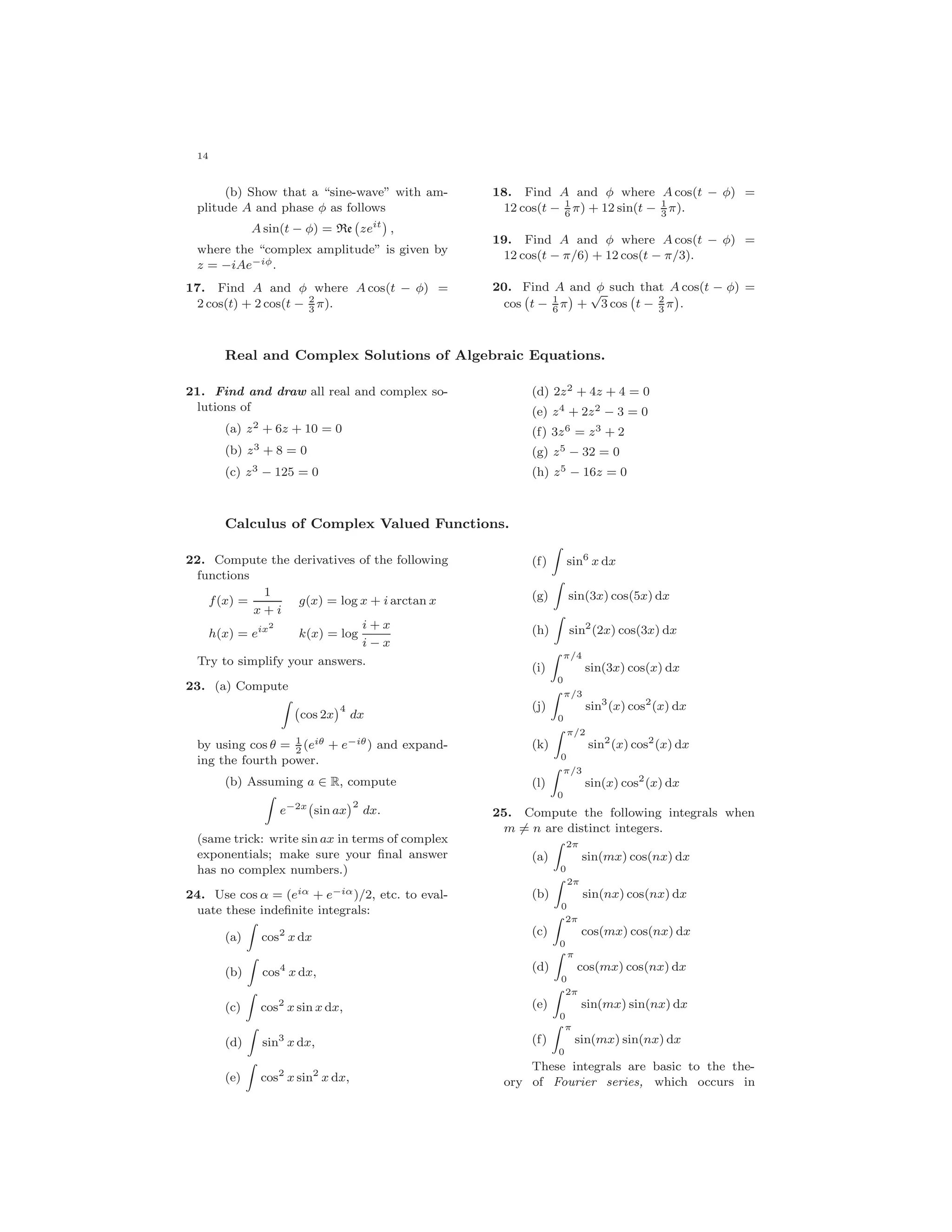 14
(b) Show that a “sine-wave” with am-
plitude A and phase φ as follows
A sin(t − φ) = Re zeit
,
where the “complex amplitude” is given by
z = −iAe−iφ.
17. Find A and φ where A cos(t − φ) =
2 cos(t) + 2 cos(t − 2
3
π).
18. Find A and φ where A cos(t − φ) =
12 cos(t − 1
6
π) + 12 sin(t − 1
3
π).
19. Find A and φ where A cos(t − φ) =
12 cos(t − π/6) + 12 cos(t − π/3).
20. Find A and φ such that A cos(t − φ) =
cos t − 1
6
π +
√
3 cos t − 2
3
π .
Real and Complex Solutions of Algebraic Equations.
21. Find and draw all real and complex so-
lutions of
(a) z2 + 6z + 10 = 0
(b) z3 + 8 = 0
(c) z3 − 125 = 0
(d) 2z2 + 4z + 4 = 0
(e) z4 + 2z2 − 3 = 0
(f) 3z6 = z3 + 2
(g) z5 − 32 = 0
(h) z5 − 16z = 0
Calculus of Complex Valued Functions.
22. Compute the derivatives of the following
functions
f(x) =
1
x + i
g(x) = log x + i arctan x
h(x) = eix2
k(x) = log
i + x
i − x
Try to simplify your answers.
23. (a) Compute
cos 2x
4
dx
by using cos θ = 1
2
(eiθ + e−iθ) and expand-
ing the fourth power.
(b) Assuming a ∈ R, compute
e−2x
sin ax
2
dx.
(same trick: write sin ax in terms of complex
exponentials; make sure your ﬁnal answer
has no complex numbers.)
24. Use cos α = (eiα + e−iα)/2, etc. to eval-
uate these indeﬁnite integrals:
(a) cos2
x dx
(b) cos4
x dx,
(c) cos2
x sin x dx,
(d) sin3
x dx,
(e) cos2
x sin2
x dx,
(f) sin6
x dx
(g) sin(3x) cos(5x) dx
(h) sin2
(2x) cos(3x) dx
(i)
π/4
0
sin(3x) cos(x) dx
(j)
π/3
0
sin3
(x) cos2
(x) dx
(k)
π/2
0
sin2
(x) cos2
(x) dx
(l)
π/3
0
sin(x) cos2
(x) dx
25. Compute the following integrals when
m = n are distinct integers.
(a)
2π
0
sin(mx) cos(nx) dx
(b)
2π
0
sin(nx) cos(nx) dx
(c)
2π
0
cos(mx) cos(nx) dx
(d)
π
0
cos(mx) cos(nx) dx
(e)
2π
0
sin(mx) sin(nx) dx
(f)
π
0
sin(mx) sin(nx) dx
These integrals are basic to the the-
ory of Fourier series, which occurs in
 