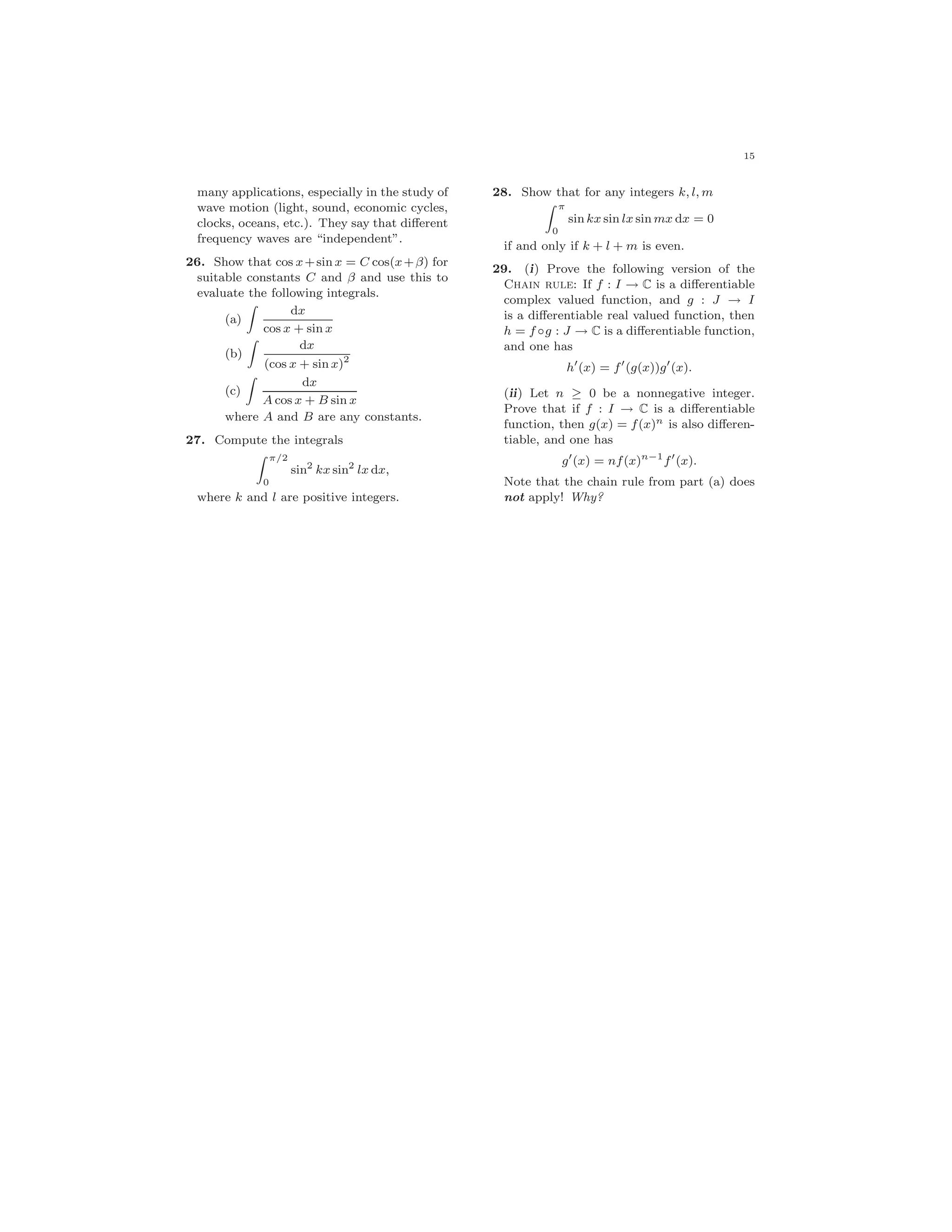 15
many applications, especially in the study of
wave motion (light, sound, economic cycles,
clocks, oceans, etc.). They say that diﬀerent
frequency waves are “independent”.
26. Show that cos x+sin x = C cos(x+β) for
suitable constants C and β and use this to
evaluate the following integrals.
(a)
dx
cos x + sin x
(b)
dx
(cos x + sin x)2
(c)
dx
A cos x + B sin x
where A and B are any constants.
27. Compute the integrals
π/2
0
sin2
kx sin2
lx dx,
where k and l are positive integers.
28. Show that for any integers k, l, m
π
0
sin kx sin lx sin mx dx = 0
if and only if k + l + m is even.
29. (i) Prove the following version of the
Chain rule: If f : I → C is a diﬀerentiable
complex valued function, and g : J → I
is a diﬀerentiable real valued function, then
h = f ◦g : J → C is a diﬀerentiable function,
and one has
h (x) = f (g(x))g (x).
(ii) Let n ≥ 0 be a nonnegative integer.
Prove that if f : I → C is a diﬀerentiable
function, then g(x) = f(x)n is also diﬀeren-
tiable, and one has
g (x) = nf(x)n−1
f (x).
Note that the chain rule from part (a) does
not apply! Why?
 