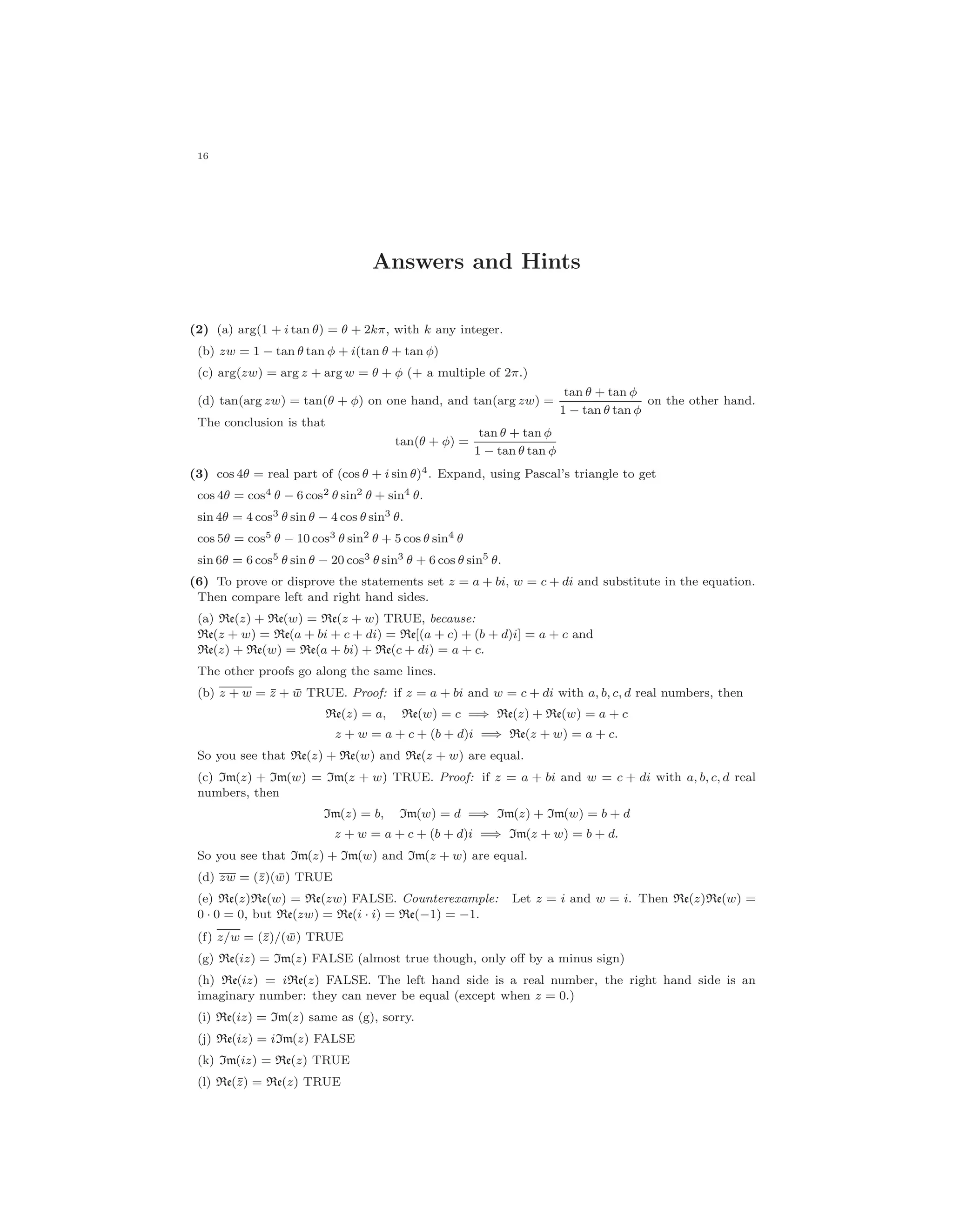 16
Answers and Hints
(2) (a) arg(1 + i tan θ) = θ + 2kπ, with k any integer.
(b) zw = 1 − tan θ tan φ + i(tan θ + tan φ)
(c) arg(zw) = arg z + arg w = θ + φ (+ a multiple of 2π.)
(d) tan(arg zw) = tan(θ + φ) on one hand, and tan(arg zw) =
tan θ + tan φ
1 − tan θ tan φ
on the other hand.
The conclusion is that
tan(θ + φ) =
tan θ + tan φ
1 − tan θ tan φ
(3) cos 4θ = real part of (cos θ + i sin θ)4. Expand, using Pascal’s triangle to get
cos 4θ = cos4 θ − 6 cos2 θ sin2 θ + sin4 θ.
sin 4θ = 4 cos3 θ sin θ − 4 cos θ sin3 θ.
cos 5θ = cos5 θ − 10 cos3 θ sin2 θ + 5 cos θ sin4 θ
sin 6θ = 6 cos5 θ sin θ − 20 cos3 θ sin3
θ + 6 cos θ sin5
θ.
(6) To prove or disprove the statements set z = a + bi, w = c + di and substitute in the equation.
Then compare left and right hand sides.
(a) Re(z) + Re(w) = Re(z + w) TRUE, because:
Re(z + w) = Re(a + bi + c + di) = Re[(a + c) + (b + d)i] = a + c and
Re(z) + Re(w) = Re(a + bi) + Re(c + di) = a + c.
The other proofs go along the same lines.
(b) z + w = ¯z + ¯w TRUE. Proof: if z = a + bi and w = c + di with a, b, c, d real numbers, then
Re(z) = a, Re(w) = c =⇒ Re(z) + Re(w) = a + c
z + w = a + c + (b + d)i =⇒ Re(z + w) = a + c.
So you see that Re(z) + Re(w) and Re(z + w) are equal.
(c) Im(z) + Im(w) = Im(z + w) TRUE. Proof: if z = a + bi and w = c + di with a, b, c, d real
numbers, then
Im(z) = b, Im(w) = d =⇒ Im(z) + Im(w) = b + d
z + w = a + c + (b + d)i =⇒ Im(z + w) = b + d.
So you see that Im(z) + Im(w) and Im(z + w) are equal.
(d) zw = (¯z)( ¯w) TRUE
(e) Re(z)Re(w) = Re(zw) FALSE. Counterexample: Let z = i and w = i. Then Re(z)Re(w) =
0 · 0 = 0, but Re(zw) = Re(i · i) = Re(−1) = −1.
(f) z/w = (¯z)/( ¯w) TRUE
(g) Re(iz) = Im(z) FALSE (almost true though, only oﬀ by a minus sign)
(h) Re(iz) = iRe(z) FALSE. The left hand side is a real number, the right hand side is an
imaginary number: they can never be equal (except when z = 0.)
(i) Re(iz) = Im(z) same as (g), sorry.
(j) Re(iz) = iIm(z) FALSE
(k) Im(iz) = Re(z) TRUE
(l) Re(¯z) = Re(z) TRUE
 