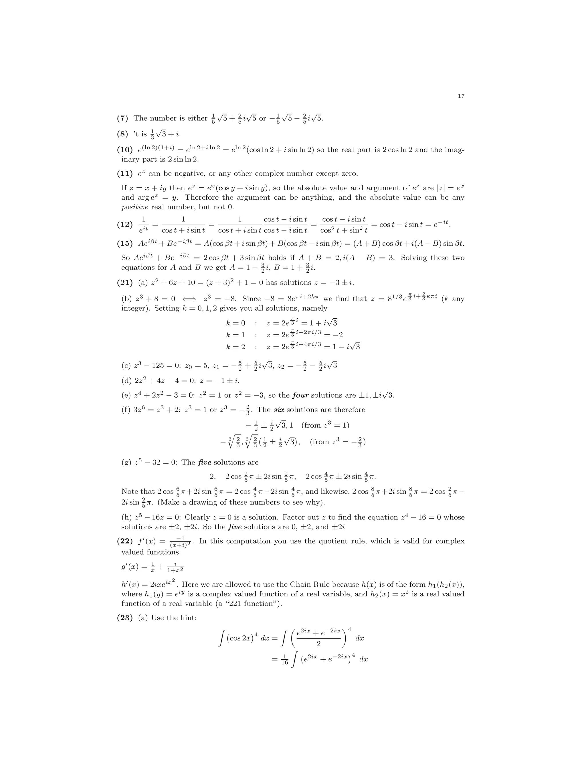 17
(7) The number is either 1
5
√
5 + 2
5
i
√
5 or − 1
5
√
5 − 2
5
i
√
5.
(8) ’t is 1
3
√
3 + i.
(10) e(ln 2)(1+i) = eln 2+i ln 2 = eln 2(cos ln 2 + i sin ln 2) so the real part is 2 cos ln 2 and the imag-
inary part is 2 sin ln 2.
(11) ez can be negative, or any other complex number except zero.
If z = x + iy then ez = ex(cos y + i sin y), so the absolute value and argument of ez are |z| = ex
and arg ez = y. Therefore the argument can be anything, and the absolute value can be any
positive real number, but not 0.
(12)
1
eit
=
1
cos t + i sin t
=
1
cos t + i sin t
cos t − i sin t
cos t − i sin t
=
cos t − i sin t
cos2 t + sin2 t
= cos t − i sin t = e−it
.
(15) Aeiβt + Be−iβt = A(cos βt + i sin βt) + B(cos βt − i sin βt) = (A + B) cos βt + i(A − B) sin βt.
So Aeiβt + Be−iβt = 2 cos βt + 3 sin βt holds if A + B = 2, i(A − B) = 3. Solving these two
equations for A and B we get A = 1 − 3
2
i, B = 1 + 3
2
i.
(21) (a) z2 + 6z + 10 = (z + 3)2 + 1 = 0 has solutions z = −3 ± i.
(b) z3 + 8 = 0 ⇐⇒ z3 = −8. Since −8 = 8eπi+2kπ we ﬁnd that z = 81/3e
π
3
i+ 2
3
kπi
(k any
integer). Setting k = 0, 1, 2 gives you all solutions, namely
k = 0 : z = 2e
π
3
i
= 1 + i
√
3
k = 1 : z = 2e
π
3
i+2πi/3
= −2
k = 2 : z = 2e
π
3
i+4πi/3
= 1 − i
√
3
(c) z3 − 125 = 0: z0 = 5, z1 = − 5
2
+ 5
2
i
√
3, z2 = − 5
2
− 5
2
i
√
3
(d) 2z2 + 4z + 4 = 0: z = −1 ± i.
(e) z4 + 2z2 − 3 = 0: z2 = 1 or z2 = −3, so the four solutions are ±1, ±i
√
3.
(f) 3z6 = z3 + 2: z3 = 1 or z3 = − 2
3
. The six solutions are therefore
− 1
2
± i
2
√
3, 1 (from z3
= 1)
− 3 2
3
, 3 2
3
1
2
± i
2
√
3 , (from z3
= − 2
3
)
(g) z5 − 32 = 0: The ﬁve solutions are
2, 2 cos 2
5
π ± 2i sin 2
5
π, 2 cos 4
5
π ± 2i sin 4
5
π.
Note that 2 cos 6
5
π+2i sin 6
5
π = 2 cos 4
5
π−2i sin 4
5
π, and likewise, 2 cos 8
5
π+2i sin 8
5
π = 2 cos 2
5
π−
2i sin 2
5
π. (Make a drawing of these numbers to see why).
(h) z5 − 16z = 0: Clearly z = 0 is a solution. Factor out z to ﬁnd the equation z4 − 16 = 0 whose
solutions are ±2, ±2i. So the ﬁve solutions are 0, ±2, and ±2i
(22) f (x) = −1
(x+i)2 . In this computation you use the quotient rule, which is valid for complex
valued functions.
g (x) = 1
x
+ i
1+x2
h (x) = 2ixeix2
. Here we are allowed to use the Chain Rule because h(x) is of the form h1(h2(x)),
where h1(y) = eiy is a complex valued function of a real variable, and h2(x) = x2 is a real valued
function of a real variable (a “221 function”).
(23) (a) Use the hint:
cos 2x
4
dx =
e2ix + e−2ix
2
4
dx
= 1
16
e2ix
+ e−2ix 4
dx
 
