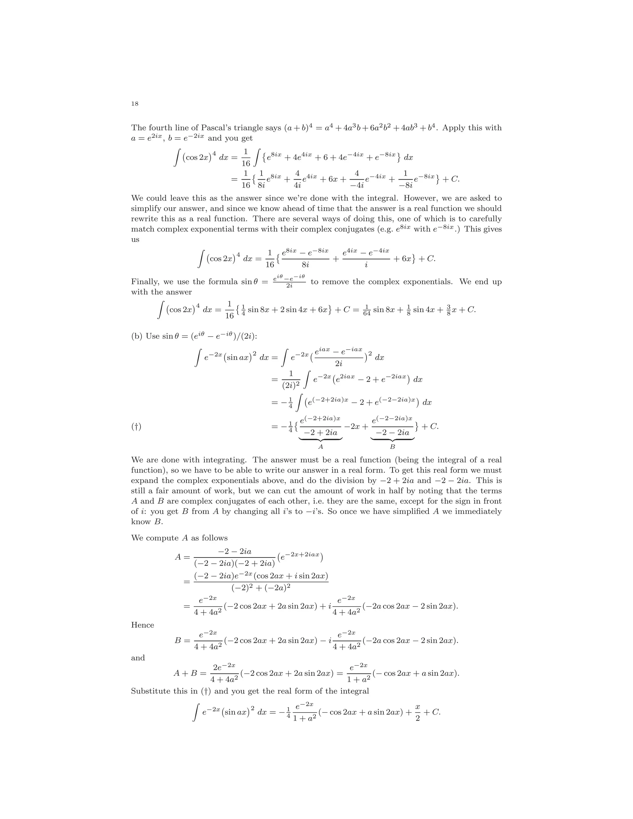 18
The fourth line of Pascal’s triangle says (a + b)4 = a4 + 4a3b + 6a2b2 + 4ab3 + b4. Apply this with
a = e2ix, b = e−2ix and you get
cos 2x
4
dx =
1
16
e8ix
+ 4e4ix
+ 6 + 4e−4ix
+ e−8ix
dx
=
1
16
1
8i
e8ix
+
4
4i
e4ix
+ 6x +
4
−4i
e−4ix
+
1
−8i
e−8ix
+ C.
We could leave this as the answer since we’re done with the integral. However, we are asked to
simplify our answer, and since we know ahead of time that the answer is a real function we should
rewrite this as a real function. There are several ways of doing this, one of which is to carefully
match complex exponential terms with their complex conjugates (e.g. e8ix with e−8ix.) This gives
us
cos 2x
4
dx =
1
16
e8ix − e−8ix
8i
+
e4ix − e−4ix
i
+ 6x + C.
Finally, we use the formula sin θ = eiθ
−e−iθ
2i
to remove the complex exponentials. We end up
with the answer
cos 2x
4
dx =
1
16
1
4
sin 8x + 2 sin 4x + 6x + C = 1
64
sin 8x + 1
8
sin 4x + 3
8
x + C.
(b) Use sin θ = (eiθ − e−iθ)/(2i):
e−2x
sin ax
2
dx = e−2x eiax − e−iax
2i
2
dx
=
1
(2i)2
e−2x
e2iax
− 2 + e−2iax
dx
= − 1
4
e(−2+2ia)x
− 2 + e(−2−2ia)x
dx
= − 1
4
e(−2+2ia)x
−2 + 2ia
A
−2x +
e(−2−2ia)x
−2 − 2ia
B
+ C.(†)
We are done with integrating. The answer must be a real function (being the integral of a real
function), so we have to be able to write our answer in a real form. To get this real form we must
expand the complex exponentials above, and do the division by −2 + 2ia and −2 − 2ia. This is
still a fair amount of work, but we can cut the amount of work in half by noting that the terms
A and B are complex conjugates of each other, i.e. they are the same, except for the sign in front
of i: you get B from A by changing all i’s to −i’s. So once we have simpliﬁed A we immediately
know B.
We compute A as follows
A =
−2 − 2ia
(−2 − 2ia)(−2 + 2ia)
e−2x+2iax
=
(−2 − 2ia)e−2x(cos 2ax + i sin 2ax)
(−2)2 + (−2a)2
=
e−2x
4 + 4a2
(−2 cos 2ax + 2a sin 2ax) + i
e−2x
4 + 4a2
(−2a cos 2ax − 2 sin 2ax).
Hence
B =
e−2x
4 + 4a2
(−2 cos 2ax + 2a sin 2ax) − i
e−2x
4 + 4a2
(−2a cos 2ax − 2 sin 2ax).
and
A + B =
2e−2x
4 + 4a2
(−2 cos 2ax + 2a sin 2ax) =
e−2x
1 + a2
(− cos 2ax + a sin 2ax).
Substitute this in (†) and you get the real form of the integral
e−2x
sin ax
2
dx = − 1
4
e−2x
1 + a2
(− cos 2ax + a sin 2ax) +
x
2
+ C.
 