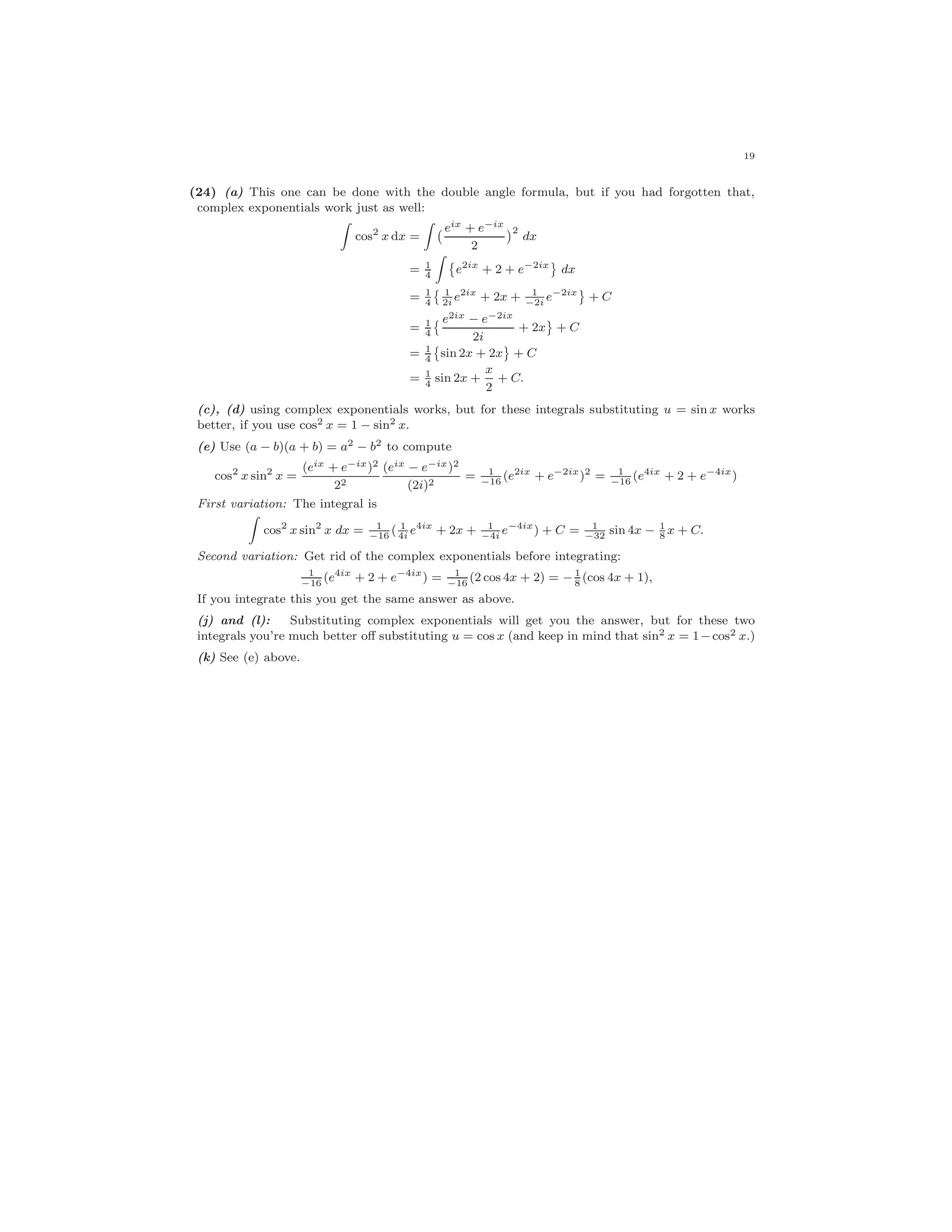 19
(24) (a) This one can be done with the double angle formula, but if you had forgotten that,
complex exponentials work just as well:
cos2
x dx =
eix + e−ix
2
2
dx
= 1
4
e2ix
+ 2 + e−2ix
dx
= 1
4
1
2i
e2ix
+ 2x + 1
−2i
e−2ix
+ C
= 1
4
e2ix − e−2ix
2i
+ 2x + C
= 1
4
sin 2x + 2x + C
= 1
4
sin 2x +
x
2
+ C.
(c), (d) using complex exponentials works, but for these integrals substituting u = sin x works
better, if you use cos2 x = 1 − sin2 x.
(e) Use (a − b)(a + b) = a2 − b2 to compute
cos2
x sin2
x =
(eix + e−ix)2
22
(eix − e−ix)2
(2i)2
= 1
−16
(e2ix
+ e−2ix
)2
= 1
−16
(e4ix
+ 2 + e−4ix
)
First variation: The integral is
cos2
x sin2
x dx = 1
−16
( 1
4i
e4ix
+ 2x + 1
−4i
e−4ix
) + C = 1
−32
sin 4x − 1
8
x + C.
Second variation: Get rid of the complex exponentials before integrating:
1
−16
(e4ix
+ 2 + e−4ix
) = 1
−16
(2 cos 4x + 2) = − 1
8
(cos 4x + 1),
If you integrate this you get the same answer as above.
(j) and (l): Substituting complex exponentials will get you the answer, but for these two
integrals you’re much better oﬀ substituting u = cos x (and keep in mind that sin2 x = 1−cos2 x.)
(k) See (e) above.
 