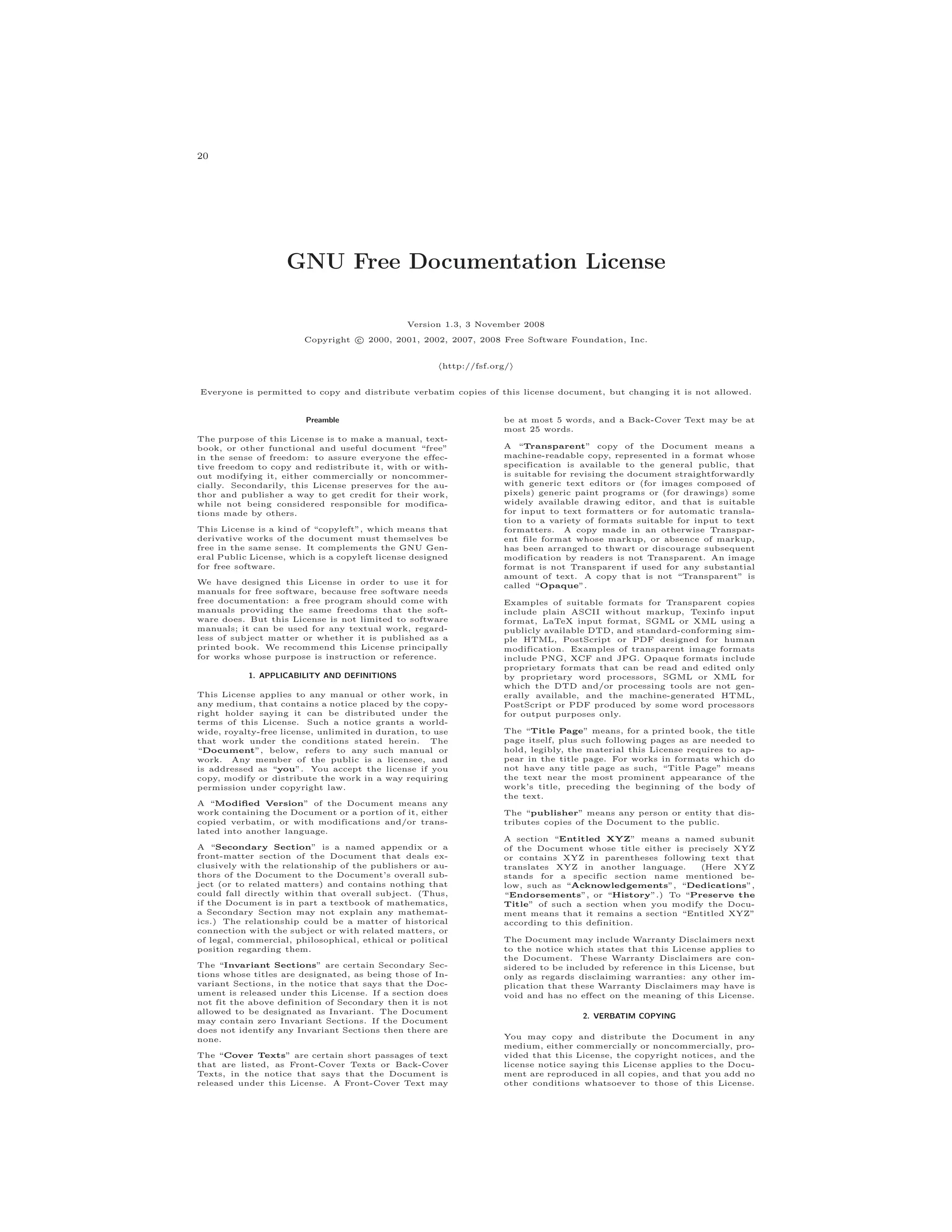 20
GNU Free Documentation License
Version 1.3, 3 November 2008
Copyright c 2000, 2001, 2002, 2007, 2008 Free Software Foundation, Inc.
http://fsf.org/
Everyone is permitted to copy and distribute verbatim copies of this license document, but changing it is not allowed.
Preamble
The purpose of this License is to make a manual, text-
book, or other functional and useful document “free”
in the sense of freedom: to assure everyone the effec-
tive freedom to copy and redistribute it, with or with-
out modifying it, either commercially or noncommer-
cially. Secondarily, this License preserves for the au-
thor and publisher a way to get credit for their work,
while not being considered responsible for modifica-
tions made by others.
This License is a kind of “copyleft”, which means that
derivative works of the document must themselves be
free in the same sense. It complements the GNU Gen-
eral Public License, which is a copyleft license designed
for free software.
We have designed this License in order to use it for
manuals for free software, because free software needs
free documentation: a free program should come with
manuals providing the same freedoms that the soft-
ware does. But this License is not limited to software
manuals; it can be used for any textual work, regard-
less of subject matter or whether it is published as a
printed book. We recommend this License principally
for works whose purpose is instruction or reference.
1. APPLICABILITY AND DEFINITIONS
This License applies to any manual or other work, in
any medium, that contains a notice placed by the copy-
right holder saying it can be distributed under the
terms of this License. Such a notice grants a world-
wide, royalty-free license, unlimited in duration, to use
that work under the conditions stated herein. The
“Document”, below, refers to any such manual or
work. Any member of the public is a licensee, and
is addressed as “you”. You accept the license if you
copy, modify or distribute the work in a way requiring
permission under copyright law.
A “Modiﬁed Version” of the Document means any
work containing the Document or a portion of it, either
copied verbatim, or with modifications and/or trans-
lated into another language.
A “Secondary Section” is a named appendix or a
front-matter section of the Document that deals ex-
clusively with the relationship of the publishers or au-
thors of the Document to the Document’s overall sub-
ject (or to related matters) and contains nothing that
could fall directly within that overall subject. (Thus,
if the Document is in part a textbook of mathematics,
a Secondary Section may not explain any mathemat-
ics.) The relationship could be a matter of historical
connection with the subject or with related matters, or
of legal, commercial, philosophical, ethical or political
position regarding them.
The “Invariant Sections” are certain Secondary Sec-
tions whose titles are designated, as being those of In-
variant Sections, in the notice that says that the Doc-
ument is released under this License. If a section does
not fit the above definition of Secondary then it is not
allowed to be designated as Invariant. The Document
may contain zero Invariant Sections. If the Document
does not identify any Invariant Sections then there are
none.
The “Cover Texts” are certain short passages of text
that are listed, as Front-Cover Texts or Back-Cover
Texts, in the notice that says that the Document is
released under this License. A Front-Cover Text may
be at most 5 words, and a Back-Cover Text may be at
most 25 words.
A “Transparent” copy of the Document means a
machine-readable copy, represented in a format whose
specification is available to the general public, that
is suitable for revising the document straightforwardly
with generic text editors or (for images composed of
pixels) generic paint programs or (for drawings) some
widely available drawing editor, and that is suitable
for input to text formatters or for automatic transla-
tion to a variety of formats suitable for input to text
formatters. A copy made in an otherwise Transpar-
ent file format whose markup, or absence of markup,
has been arranged to thwart or discourage subsequent
modification by readers is not Transparent. An image
format is not Transparent if used for any substantial
amount of text. A copy that is not “Transparent” is
called “Opaque”.
Examples of suitable formats for Transparent copies
include plain ASCII without markup, Texinfo input
format, LaTeX input format, SGML or XML using a
publicly available DTD, and standard-conforming sim-
ple HTML, PostScript or PDF designed for human
modification. Examples of transparent image formats
include PNG, XCF and JPG. Opaque formats include
proprietary formats that can be read and edited only
by proprietary word processors, SGML or XML for
which the DTD and/or processing tools are not gen-
erally available, and the machine-generated HTML,
PostScript or PDF produced by some word processors
for output purposes only.
The “Title Page” means, for a printed book, the title
page itself, plus such following pages as are needed to
hold, legibly, the material this License requires to ap-
pear in the title page. For works in formats which do
not have any title page as such, “Title Page” means
the text near the most prominent appearance of the
work’s title, preceding the beginning of the body of
the text.
The “publisher” means any person or entity that dis-
tributes copies of the Document to the public.
A section “Entitled XYZ” means a named subunit
of the Document whose title either is precisely XYZ
or contains XYZ in parentheses following text that
translates XYZ in another language. (Here XYZ
stands for a specific section name mentioned be-
low, such as “Acknowledgements”, “Dedications”,
“Endorsements”, or “History”.) To “Preserve the
Title” of such a section when you modify the Docu-
ment means that it remains a section “Entitled XYZ”
according to this definition.
The Document may include Warranty Disclaimers next
to the notice which states that this License applies to
the Document. These Warranty Disclaimers are con-
sidered to be included by reference in this License, but
only as regards disclaiming warranties: any other im-
plication that these Warranty Disclaimers may have is
void and has no effect on the meaning of this License.
2. VERBATIM COPYING
You may copy and distribute the Document in any
medium, either commercially or noncommercially, pro-
vided that this License, the copyright notices, and the
license notice saying this License applies to the Docu-
ment are reproduced in all copies, and that you add no
other conditions whatsoever to those of this License.
 