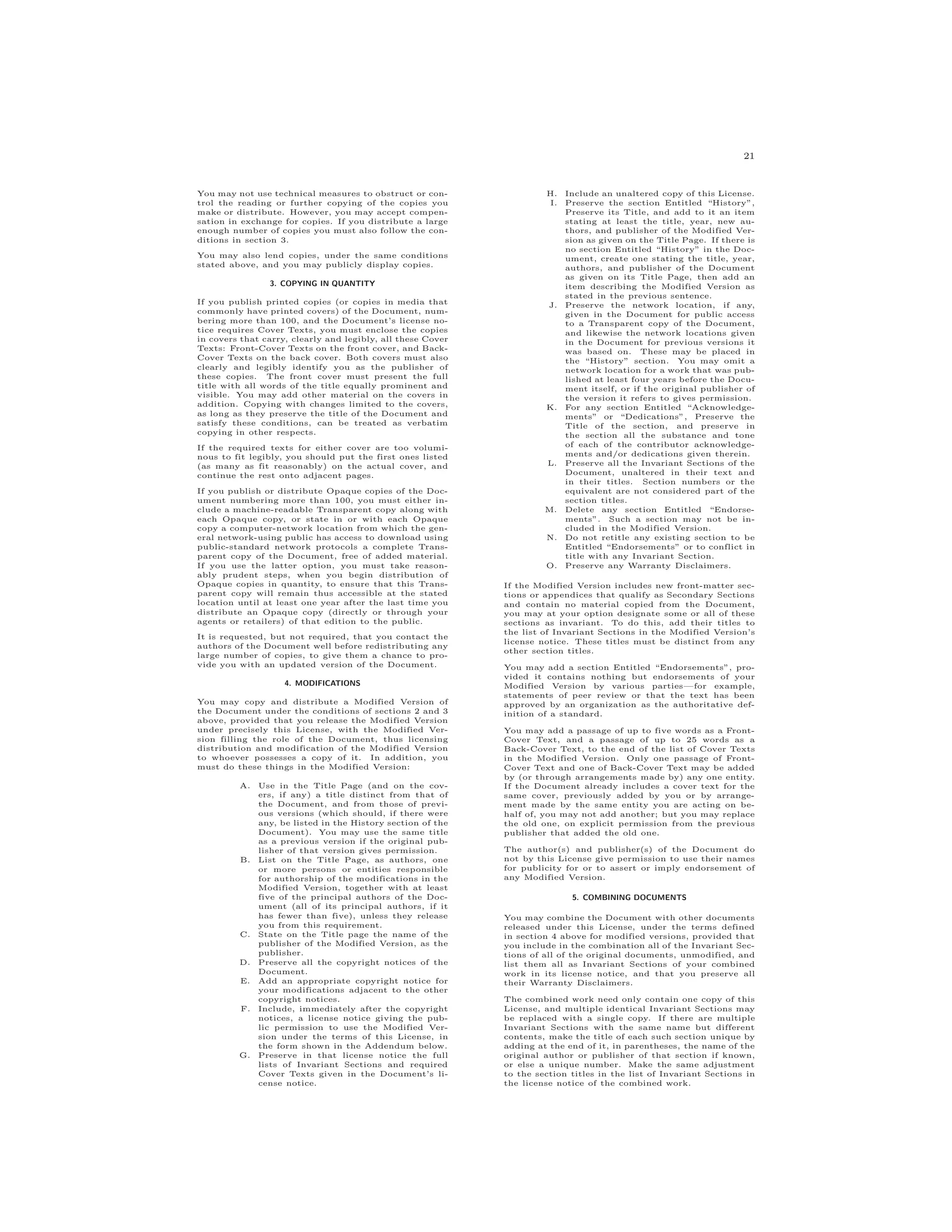 21
You may not use technical measures to obstruct or con-
trol the reading or further copying of the copies you
make or distribute. However, you may accept compen-
sation in exchange for copies. If you distribute a large
enough number of copies you must also follow the con-
ditions in section 3.
You may also lend copies, under the same conditions
stated above, and you may publicly display copies.
3. COPYING IN QUANTITY
If you publish printed copies (or copies in media that
commonly have printed covers) of the Document, num-
bering more than 100, and the Document’s license no-
tice requires Cover Texts, you must enclose the copies
in covers that carry, clearly and legibly, all these Cover
Texts: Front-Cover Texts on the front cover, and Back-
Cover Texts on the back cover. Both covers must also
clearly and legibly identify you as the publisher of
these copies. The front cover must present the full
title with all words of the title equally prominent and
visible. You may add other material on the covers in
addition. Copying with changes limited to the covers,
as long as they preserve the title of the Document and
satisfy these conditions, can be treated as verbatim
copying in other respects.
If the required texts for either cover are too volumi-
nous to fit legibly, you should put the first ones listed
(as many as fit reasonably) on the actual cover, and
continue the rest onto adjacent pages.
If you publish or distribute Opaque copies of the Doc-
ument numbering more than 100, you must either in-
clude a machine-readable Transparent copy along with
each Opaque copy, or state in or with each Opaque
copy a computer-network location from which the gen-
eral network-using public has access to download using
public-standard network protocols a complete Trans-
parent copy of the Document, free of added material.
If you use the latter option, you must take reason-
ably prudent steps, when you begin distribution of
Opaque copies in quantity, to ensure that this Trans-
parent copy will remain thus accessible at the stated
location until at least one year after the last time you
distribute an Opaque copy (directly or through your
agents or retailers) of that edition to the public.
It is requested, but not required, that you contact the
authors of the Document well before redistributing any
large number of copies, to give them a chance to pro-
vide you with an updated version of the Document.
4. MODIFICATIONS
You may copy and distribute a Modified Version of
the Document under the conditions of sections 2 and 3
above, provided that you release the Modified Version
under precisely this License, with the Modified Ver-
sion filling the role of the Document, thus licensing
distribution and modification of the Modified Version
to whoever possesses a copy of it. In addition, you
must do these things in the Modified Version:
A. Use in the Title Page (and on the cov-
ers, if any) a title distinct from that of
the Document, and from those of previ-
ous versions (which should, if there were
any, be listed in the History section of the
Document). You may use the same title
as a previous version if the original pub-
lisher of that version gives permission.
B. List on the Title Page, as authors, one
or more persons or entities responsible
for authorship of the modifications in the
Modified Version, together with at least
five of the principal authors of the Doc-
ument (all of its principal authors, if it
has fewer than five), unless they release
you from this requirement.
C. State on the Title page the name of the
publisher of the Modified Version, as the
publisher.
D. Preserve all the copyright notices of the
Document.
E. Add an appropriate copyright notice for
your modifications adjacent to the other
copyright notices.
F. Include, immediately after the copyright
notices, a license notice giving the pub-
lic permission to use the Modified Ver-
sion under the terms of this License, in
the form shown in the Addendum below.
G. Preserve in that license notice the full
lists of Invariant Sections and required
Cover Texts given in the Document’s li-
cense notice.
H. Include an unaltered copy of this License.
I. Preserve the section Entitled “History”,
Preserve its Title, and add to it an item
stating at least the title, year, new au-
thors, and publisher of the Modified Ver-
sion as given on the Title Page. If there is
no section Entitled “History” in the Doc-
ument, create one stating the title, year,
authors, and publisher of the Document
as given on its Title Page, then add an
item describing the Modified Version as
stated in the previous sentence.
J. Preserve the network location, if any,
given in the Document for public access
to a Transparent copy of the Document,
and likewise the network locations given
in the Document for previous versions it
was based on. These may be placed in
the “History” section. You may omit a
network location for a work that was pub-
lished at least four years before the Docu-
ment itself, or if the original publisher of
the version it refers to gives permission.
K. For any section Entitled “Acknowledge-
ments” or “Dedications”, Preserve the
Title of the section, and preserve in
the section all the substance and tone
of each of the contributor acknowledge-
ments and/or dedications given therein.
L. Preserve all the Invariant Sections of the
Document, unaltered in their text and
in their titles. Section numbers or the
equivalent are not considered part of the
section titles.
M. Delete any section Entitled “Endorse-
ments”. Such a section may not be in-
cluded in the Modified Version.
N. Do not retitle any existing section to be
Entitled “Endorsements” or to conflict in
title with any Invariant Section.
O. Preserve any Warranty Disclaimers.
If the Modified Version includes new front-matter sec-
tions or appendices that qualify as Secondary Sections
and contain no material copied from the Document,
you may at your option designate some or all of these
sections as invariant. To do this, add their titles to
the list of Invariant Sections in the Modified Version’s
license notice. These titles must be distinct from any
other section titles.
You may add a section Entitled “Endorsements”, pro-
vided it contains nothing but endorsements of your
Modified Version by various parties—for example,
statements of peer review or that the text has been
approved by an organization as the authoritative def-
inition of a standard.
You may add a passage of up to five words as a Front-
Cover Text, and a passage of up to 25 words as a
Back-Cover Text, to the end of the list of Cover Texts
in the Modified Version. Only one passage of Front-
Cover Text and one of Back-Cover Text may be added
by (or through arrangements made by) any one entity.
If the Document already includes a cover text for the
same cover, previously added by you or by arrange-
ment made by the same entity you are acting on be-
half of, you may not add another; but you may replace
the old one, on explicit permission from the previous
publisher that added the old one.
The author(s) and publisher(s) of the Document do
not by this License give permission to use their names
for publicity for or to assert or imply endorsement of
any Modified Version.
5. COMBINING DOCUMENTS
You may combine the Document with other documents
released under this License, under the terms defined
in section 4 above for modified versions, provided that
you include in the combination all of the Invariant Sec-
tions of all of the original documents, unmodified, and
list them all as Invariant Sections of your combined
work in its license notice, and that you preserve all
their Warranty Disclaimers.
The combined work need only contain one copy of this
License, and multiple identical Invariant Sections may
be replaced with a single copy. If there are multiple
Invariant Sections with the same name but different
contents, make the title of each such section unique by
adding at the end of it, in parentheses, the name of the
original author or publisher of that section if known,
or else a unique number. Make the same adjustment
to the section titles in the list of Invariant Sections in
the license notice of the combined work.
 