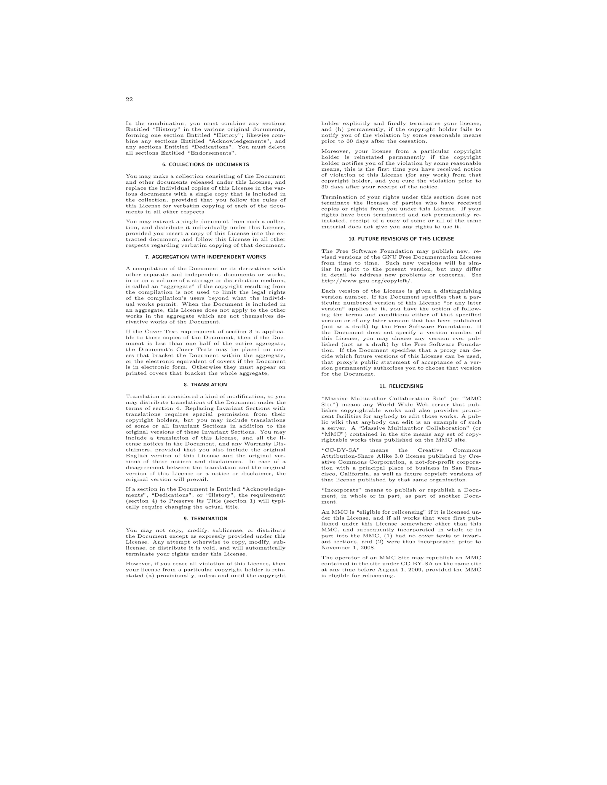22
In the combination, you must combine any sections
Entitled “History” in the various original documents,
forming one section Entitled “History”; likewise com-
bine any sections Entitled “Acknowledgements”, and
any sections Entitled “Dedications”. You must delete
all sections Entitled “Endorsements”.
6. COLLECTIONS OF DOCUMENTS
You may make a collection consisting of the Document
and other documents released under this License, and
replace the individual copies of this License in the var-
ious documents with a single copy that is included in
the collection, provided that you follow the rules of
this License for verbatim copying of each of the docu-
ments in all other respects.
You may extract a single document from such a collec-
tion, and distribute it individually under this License,
provided you insert a copy of this License into the ex-
tracted document, and follow this License in all other
respects regarding verbatim copying of that document.
7. AGGREGATION WITH INDEPENDENT WORKS
A compilation of the Document or its derivatives with
other separate and independent documents or works,
in or on a volume of a storage or distribution medium,
is called an “aggregate” if the copyright resulting from
the compilation is not used to limit the legal rights
of the compilation’s users beyond what the individ-
ual works permit. When the Document is included in
an aggregate, this License does not apply to the other
works in the aggregate which are not themselves de-
rivative works of the Document.
If the Cover Text requirement of section 3 is applica-
ble to these copies of the Document, then if the Doc-
ument is less than one half of the entire aggregate,
the Document’s Cover Texts may be placed on cov-
ers that bracket the Document within the aggregate,
or the electronic equivalent of covers if the Document
is in electronic form. Otherwise they must appear on
printed covers that bracket the whole aggregate.
8. TRANSLATION
Translation is considered a kind of modification, so you
may distribute translations of the Document under the
terms of section 4. Replacing Invariant Sections with
translations requires special permission from their
copyright holders, but you may include translations
of some or all Invariant Sections in addition to the
original versions of these Invariant Sections. You may
include a translation of this License, and all the li-
cense notices in the Document, and any Warranty Dis-
claimers, provided that you also include the original
English version of this License and the original ver-
sions of those notices and disclaimers. In case of a
disagreement between the translation and the original
version of this License or a notice or disclaimer, the
original version will prevail.
If a section in the Document is Entitled “Acknowledge-
ments”, “Dedications”, or “History”, the requirement
(section 4) to Preserve its Title (section 1) will typi-
cally require changing the actual title.
9. TERMINATION
You may not copy, modify, sublicense, or distribute
the Document except as expressly provided under this
License. Any attempt otherwise to copy, modify, sub-
license, or distribute it is void, and will automatically
terminate your rights under this License.
However, if you cease all violation of this License, then
your license from a particular copyright holder is rein-
stated (a) provisionally, unless and until the copyright
holder explicitly and finally terminates your license,
and (b) permanently, if the copyright holder fails to
notify you of the violation by some reasonable means
prior to 60 days after the cessation.
Moreover, your license from a particular copyright
holder is reinstated permanently if the copyright
holder notifies you of the violation by some reasonable
means, this is the first time you have received notice
of violation of this License (for any work) from that
copyright holder, and you cure the violation prior to
30 days after your receipt of the notice.
Termination of your rights under this section does not
terminate the licenses of parties who have received
copies or rights from you under this License. If your
rights have been terminated and not permanently re-
instated, receipt of a copy of some or all of the same
material does not give you any rights to use it.
10. FUTURE REVISIONS OF THIS LICENSE
The Free Software Foundation may publish new, re-
vised versions of the GNU Free Documentation License
from time to time. Such new versions will be sim-
ilar in spirit to the present version, but may differ
in detail to address new problems or concerns. See
http://www.gnu.org/copyleft/.
Each version of the License is given a distinguishing
version number. If the Document specifies that a par-
ticular numbered version of this License “or any later
version” applies to it, you have the option of follow-
ing the terms and conditions either of that specified
version or of any later version that has been published
(not as a draft) by the Free Software Foundation. If
the Document does not specify a version number of
this License, you may choose any version ever pub-
lished (not as a draft) by the Free Software Founda-
tion. If the Document specifies that a proxy can de-
cide which future versions of this License can be used,
that proxy’s public statement of acceptance of a ver-
sion permanently authorizes you to choose that version
for the Document.
11. RELICENSING
“Massive Multiauthor Collaboration Site” (or “MMC
Site”) means any World Wide Web server that pub-
lishes copyrightable works and also provides promi-
nent facilities for anybody to edit those works. A pub-
lic wiki that anybody can edit is an example of such
a server. A “Massive Multiauthor Collaboration” (or
“MMC”) contained in the site means any set of copy-
rightable works thus published on the MMC site.
“CC-BY-SA” means the Creative Commons
Attribution-Share Alike 3.0 license published by Cre-
ative Commons Corporation, a not-for-profit corpora-
tion with a principal place of business in San Fran-
cisco, California, as well as future copyleft versions of
that license published by that same organization.
“Incorporate” means to publish or republish a Docu-
ment, in whole or in part, as part of another Docu-
ment.
An MMC is “eligible for relicensing” if it is licensed un-
der this License, and if all works that were first pub-
lished under this License somewhere other than this
MMC, and subsequently incorporated in whole or in
part into the MMC, (1) had no cover texts or invari-
ant sections, and (2) were thus incorporated prior to
November 1, 2008.
The operator of an MMC Site may republish an MMC
contained in the site under CC-BY-SA on the same site
at any time before August 1, 2009, provided the MMC
is eligible for relicensing.
 