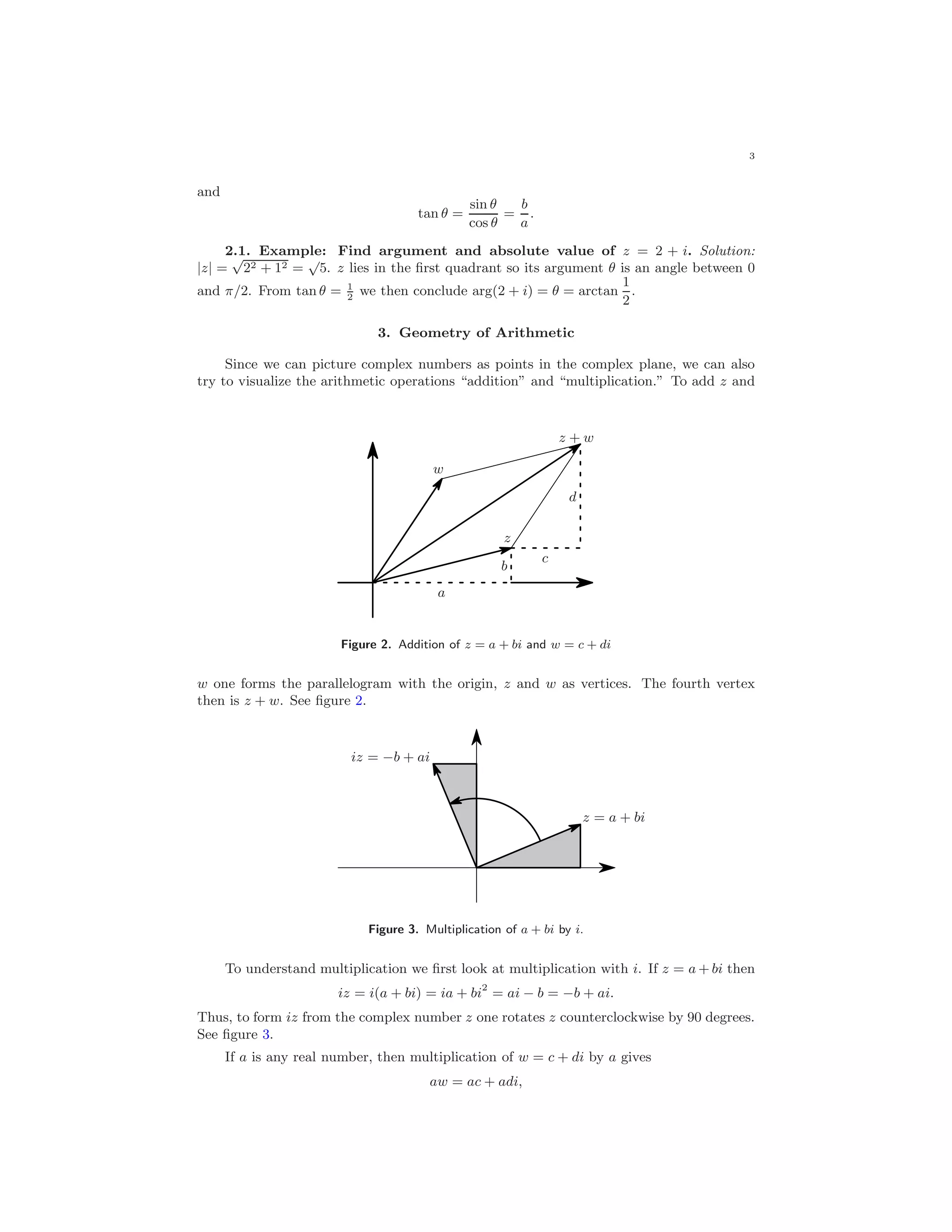 3
and
tan θ =
sin θ
cos θ
=
b
a
.
2.1. Example: Find argument and absolute value of z = 2 + i. Solution:
|z| =
√
22 + 12 =
√
5. z lies in the ﬁrst quadrant so its argument θ is an angle between 0
and π/2. From tan θ = 1
2
we then conclude arg(2 + i) = θ = arctan
1
2
.
3. Geometry of Arithmetic
Since we can picture complex numbers as points in the complex plane, we can also
try to visualize the arithmetic operations “addition” and “multiplication.” To add z and
a
b
c
d
z
w
z + w
Figure 2. Addition of z = a + bi and w = c + di
w one forms the parallelogram with the origin, z and w as vertices. The fourth vertex
then is z + w. See ﬁgure 2.
z = a + bi
iz = −b + ai
Figure 3. Multiplication of a + bi by i.
To understand multiplication we ﬁrst look at multiplication with i. If z = a + bi then
iz = i(a + bi) = ia + bi2
= ai − b = −b + ai.
Thus, to form iz from the complex number z one rotates z counterclockwise by 90 degrees.
See ﬁgure 3.
If a is any real number, then multiplication of w = c + di by a gives
aw = ac + adi,
 
