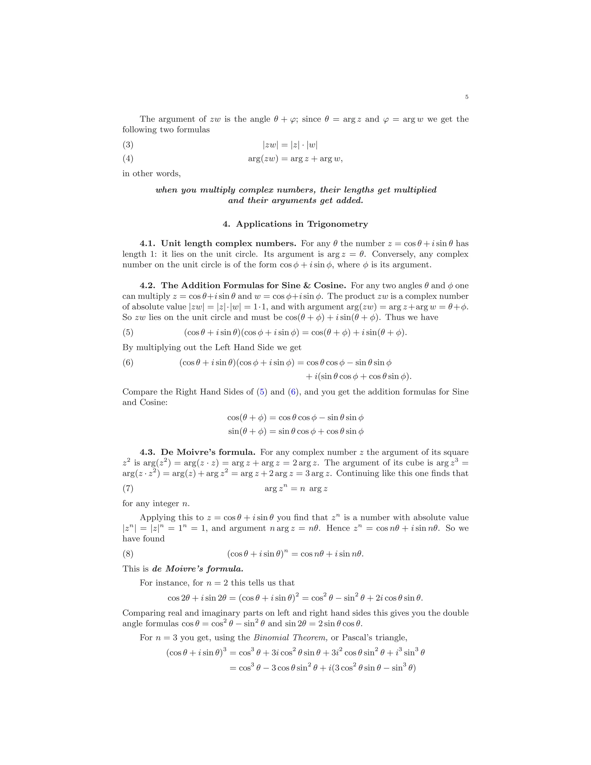 5
The argument of zw is the angle θ + ϕ; since θ = arg z and ϕ = arg w we get the
following two formulas
|zw| = |z| · |w|(3)
arg(zw) = arg z + arg w,(4)
in other words,
when you multiply complex numbers, their lengths get multiplied
and their arguments get added.
4. Applications in Trigonometry
4.1. Unit length complex numbers. For any θ the number z = cos θ + i sin θ has
length 1: it lies on the unit circle. Its argument is arg z = θ. Conversely, any complex
number on the unit circle is of the form cos φ + i sin φ, where φ is its argument.
4.2. The Addition Formulas for Sine & Cosine. For any two angles θ and φ one
can multiply z = cos θ+i sin θ and w = cos φ+isin φ. The product zw is a complex number
of absolute value |zw| = |z|·|w| = 1·1, and with argument arg(zw) = arg z+arg w = θ+φ.
So zw lies on the unit circle and must be cos(θ + φ) + i sin(θ + φ). Thus we have
(5) (cos θ + i sin θ)(cos φ + i sin φ) = cos(θ + φ) + i sin(θ + φ).
By multiplying out the Left Hand Side we get
(cos θ + i sin θ)(cos φ + i sin φ) = cos θ cos φ − sin θ sin φ(6)
+ i(sin θ cos φ + cos θ sin φ).
Compare the Right Hand Sides of (5) and (6), and you get the addition formulas for Sine
and Cosine:
cos(θ + φ) = cos θ cos φ − sin θ sin φ
sin(θ + φ) = sin θ cos φ + cos θ sin φ
4.3. De Moivre’s formula. For any complex number z the argument of its square
z2
is arg(z2
) = arg(z · z) = arg z + arg z = 2 arg z. The argument of its cube is arg z3
=
arg(z · z2
) = arg(z) + arg z2
= arg z + 2 arg z = 3 arg z. Continuing like this one ﬁnds that
(7) arg zn
= n arg z
for any integer n.
Applying this to z = cos θ + i sin θ you ﬁnd that zn
is a number with absolute value
|zn
| = |z|n
= 1n
= 1, and argument n arg z = nθ. Hence zn
= cos nθ + i sin nθ. So we
have found
(8) (cos θ + i sin θ)n
= cos nθ + i sin nθ.
This is de Moivre’s formula.
For instance, for n = 2 this tells us that
cos 2θ + i sin 2θ = (cos θ + i sin θ)2
= cos2
θ − sin2
θ + 2i cos θ sin θ.
Comparing real and imaginary parts on left and right hand sides this gives you the double
angle formulas cos θ = cos2
θ − sin2
θ and sin 2θ = 2 sin θ cos θ.
For n = 3 you get, using the Binomial Theorem, or Pascal’s triangle,
(cos θ + i sin θ)3
= cos3
θ + 3i cos2
θ sin θ + 3i2
cos θ sin2
θ + i3
sin3
θ
= cos3
θ − 3 cos θ sin2
θ + i(3 cos2
θ sin θ − sin3
θ)
 