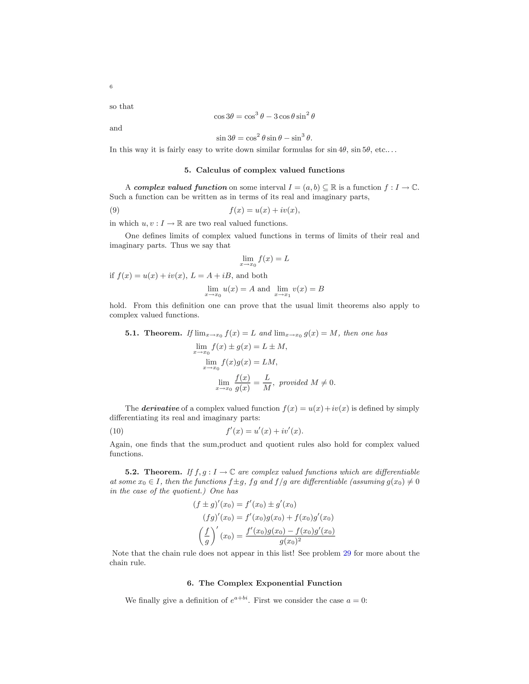 6
so that
cos 3θ = cos3
θ − 3 cos θ sin2
θ
and
sin 3θ = cos2
θ sin θ − sin3
θ.
In this way it is fairly easy to write down similar formulas for sin 4θ, sin 5θ, etc.. . .
5. Calculus of complex valued functions
A complex valued function on some interval I = (a, b) ⊆ R is a function f : I → C.
Such a function can be written as in terms of its real and imaginary parts,
(9) f(x) = u(x) + iv(x),
in which u, v : I → R are two real valued functions.
One deﬁnes limits of complex valued functions in terms of limits of their real and
imaginary parts. Thus we say that
lim
x→x0
f(x) = L
if f(x) = u(x) + iv(x), L = A + iB, and both
lim
x→x0
u(x) = A and lim
x→x1
v(x) = B
hold. From this deﬁnition one can prove that the usual limit theorems also apply to
complex valued functions.
5.1. Theorem. If limx→x0 f(x) = L and limx→x0 g(x) = M, then one has
lim
x→x0
f(x) ± g(x) = L ± M,
lim
x→x0
f(x)g(x) = LM,
lim
x→x0
f(x)
g(x)
=
L
M
, provided M = 0.
The derivative of a complex valued function f(x) = u(x)+iv(x) is deﬁned by simply
diﬀerentiating its real and imaginary parts:
(10) f (x) = u (x) + iv (x).
Again, one ﬁnds that the sum,product and quotient rules also hold for complex valued
functions.
5.2. Theorem. If f, g : I → C are complex valued functions which are diﬀerentiable
at some x0 ∈ I, then the functions f±g, fg and f/g are diﬀerentiable (assuming g(x0) = 0
in the case of the quotient.) One has
(f ± g) (x0) = f (x0) ± g (x0)
(fg) (x0) = f (x0)g(x0) + f(x0)g (x0)
f
g
(x0) =
f (x0)g(x0) − f(x0)g (x0)
g(x0)2
Note that the chain rule does not appear in this list! See problem 29 for more about the
chain rule.
6. The Complex Exponential Function
We ﬁnally give a deﬁnition of ea+bi
. First we consider the case a = 0:
 
