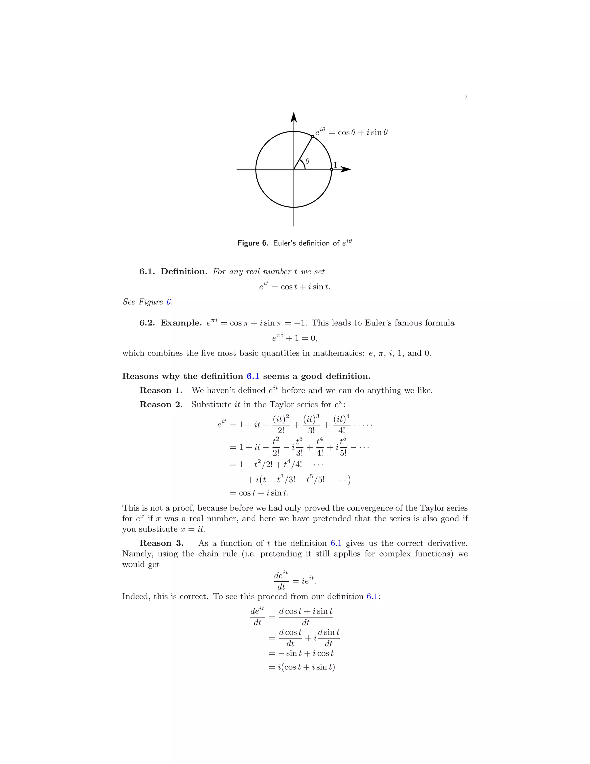7
1
eiθ
= cos θ + i sin θ
θ
Figure 6. Euler’s deﬁnition of eiθ
6.1. Deﬁnition. For any real number t we set
eit
= cos t + i sin t.
See Figure 6.
6.2. Example. eπi
= cos π + i sin π = −1. This leads to Euler’s famous formula
eπi
+ 1 = 0,
which combines the ﬁve most basic quantities in mathematics: e, π, i, 1, and 0.
Reasons why the deﬁnition 6.1 seems a good deﬁnition.
Reason 1. We haven’t deﬁned eit
before and we can do anything we like.
Reason 2. Substitute it in the Taylor series for ex
:
eit
= 1 + it +
(it)2
2!
+
(it)3
3!
+
(it)4
4!
+ · · ·
= 1 + it −
t2
2!
− i
t3
3!
+
t4
4!
+ i
t5
5!
− · · ·
= 1 − t2
/2! + t4
/4! − · · ·
+ i t − t3
/3! + t5
/5! − · · ·
= cos t + i sin t.
This is not a proof, because before we had only proved the convergence of the Taylor series
for ex
if x was a real number, and here we have pretended that the series is also good if
you substitute x = it.
Reason 3. As a function of t the deﬁnition 6.1 gives us the correct derivative.
Namely, using the chain rule (i.e. pretending it still applies for complex functions) we
would get
deit
dt
= ieit
.
Indeed, this is correct. To see this proceed from our deﬁnition 6.1:
deit
dt
=
d cos t + i sin t
dt
=
d cos t
dt
+ i
d sin t
dt
= − sin t + i cos t
= i(cos t + i sin t)
 