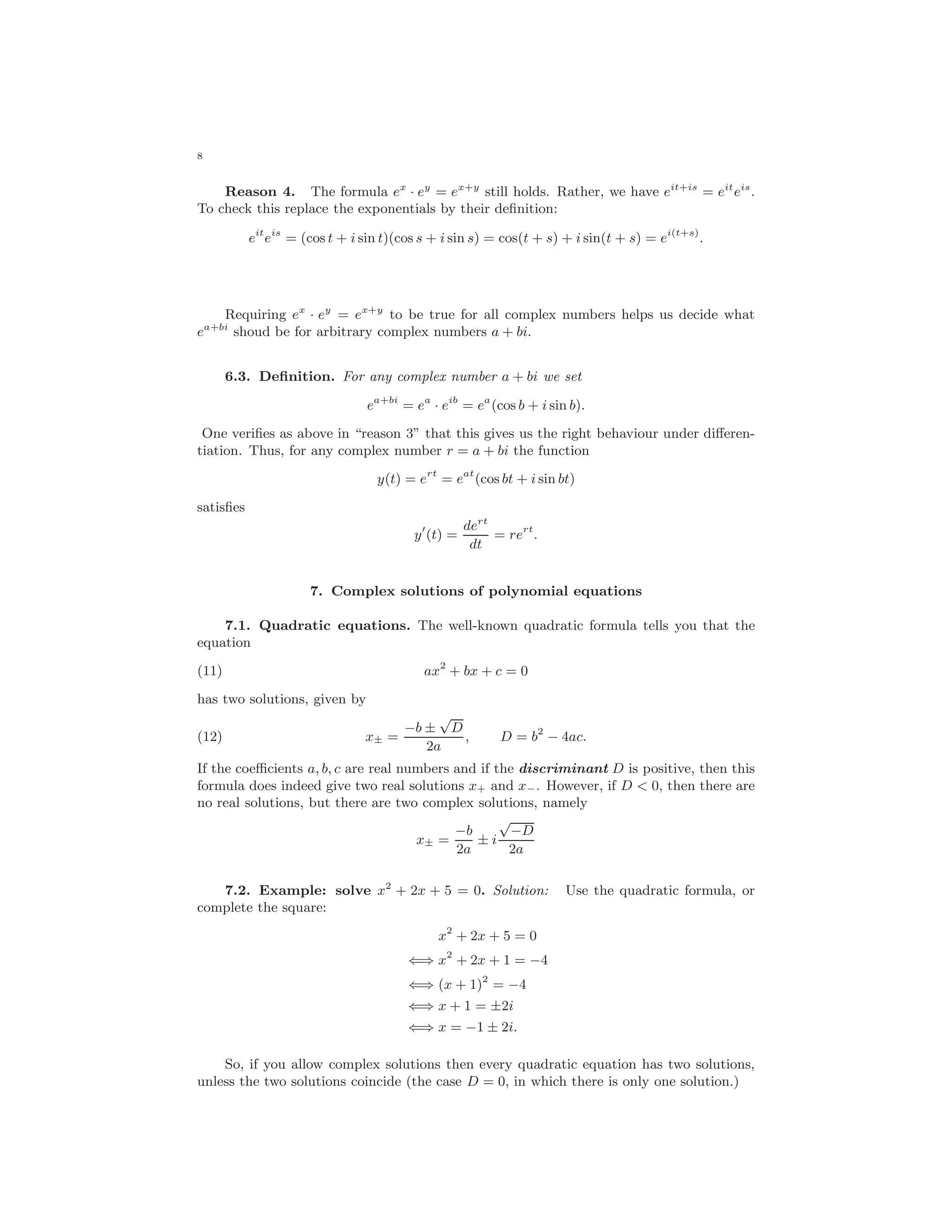 8
Reason 4. The formula ex
· ey
= ex+y
still holds. Rather, we have eit+is
= eit
eis
.
To check this replace the exponentials by their deﬁnition:
eit
eis
= (cos t + i sin t)(cos s + i sin s) = cos(t + s) + i sin(t + s) = ei(t+s)
.
Requiring ex
· ey
= ex+y
to be true for all complex numbers helps us decide what
ea+bi
shoud be for arbitrary complex numbers a + bi.
6.3. Deﬁnition. For any complex number a + bi we set
ea+bi
= ea
· eib
= ea
(cos b + i sin b).
One veriﬁes as above in “reason 3” that this gives us the right behaviour under diﬀeren-
tiation. Thus, for any complex number r = a + bi the function
y(t) = ert
= eat
(cos bt + i sin bt)
satisﬁes
y (t) =
dert
dt
= rert
.
7. Complex solutions of polynomial equations
7.1. Quadratic equations. The well-known quadratic formula tells you that the
equation
(11) ax2
+ bx + c = 0
has two solutions, given by
(12) x± =
−b ±
√
D
2a
, D = b2
− 4ac.
If the coeﬃcients a, b, c are real numbers and if the discriminant D is positive, then this
formula does indeed give two real solutions x+ and x−. However, if D < 0, then there are
no real solutions, but there are two complex solutions, namely
x± =
−b
2a
± i
√
−D
2a
7.2. Example: solve x2
+ 2x + 5 = 0. Solution: Use the quadratic formula, or
complete the square:
x2
+ 2x + 5 = 0
⇐⇒ x2
+ 2x + 1 = −4
⇐⇒ (x + 1)2
= −4
⇐⇒ x + 1 = ±2i
⇐⇒ x = −1 ± 2i.
So, if you allow complex solutions then every quadratic equation has two solutions,
unless the two solutions coincide (the case D = 0, in which there is only one solution.)
 