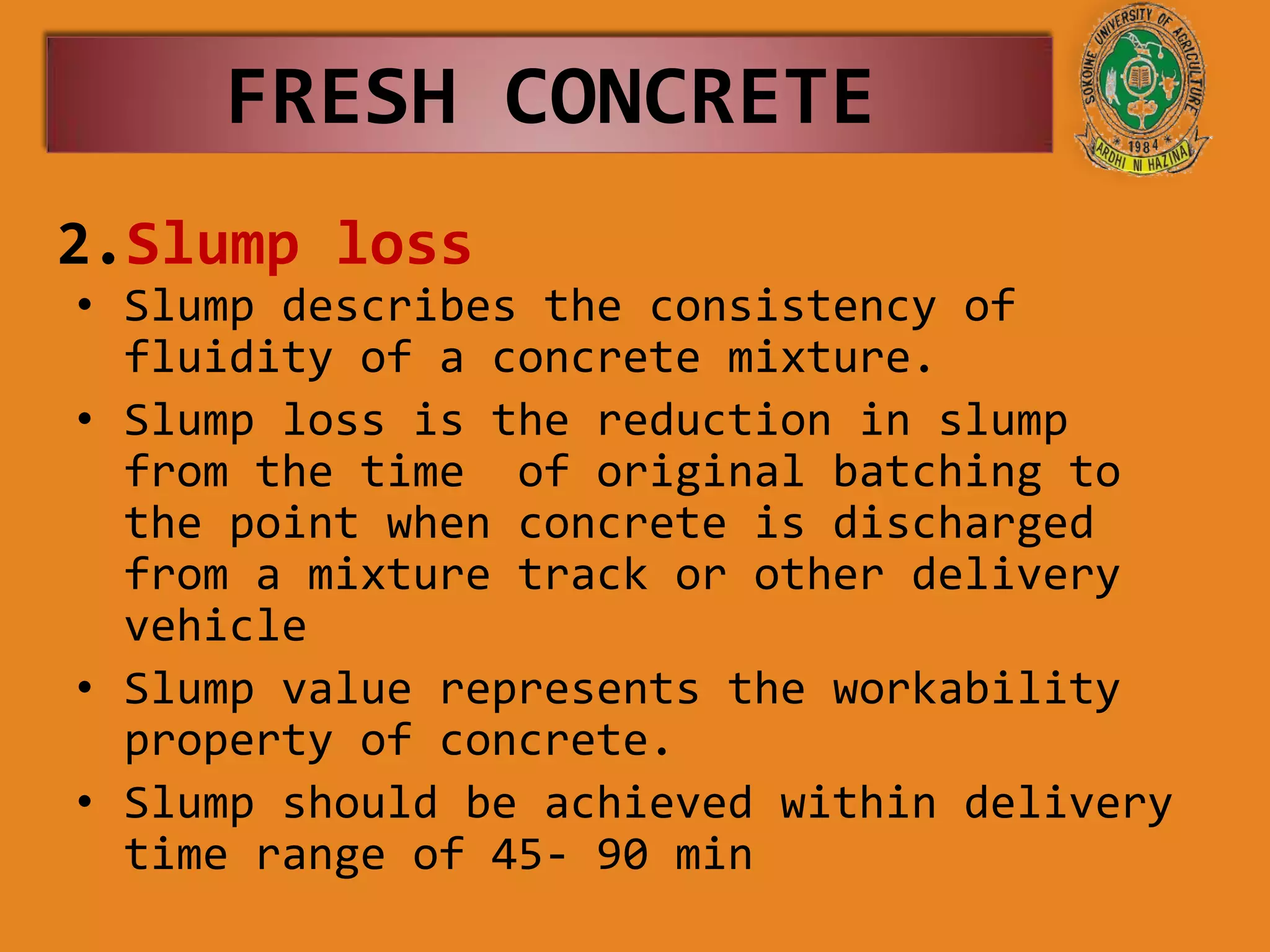 2.Slump loss
• Slump describes the consistency of
fluidity of a concrete mixture.
• Slump loss is the reduction in slump
from the time of original batching to
the point when concrete is discharged
from a mixture track or other delivery
vehicle
• Slump value represents the workability
property of concrete.
• Slump should be achieved within delivery
time range of 45- 90 min
FRESH CONCRETE
 