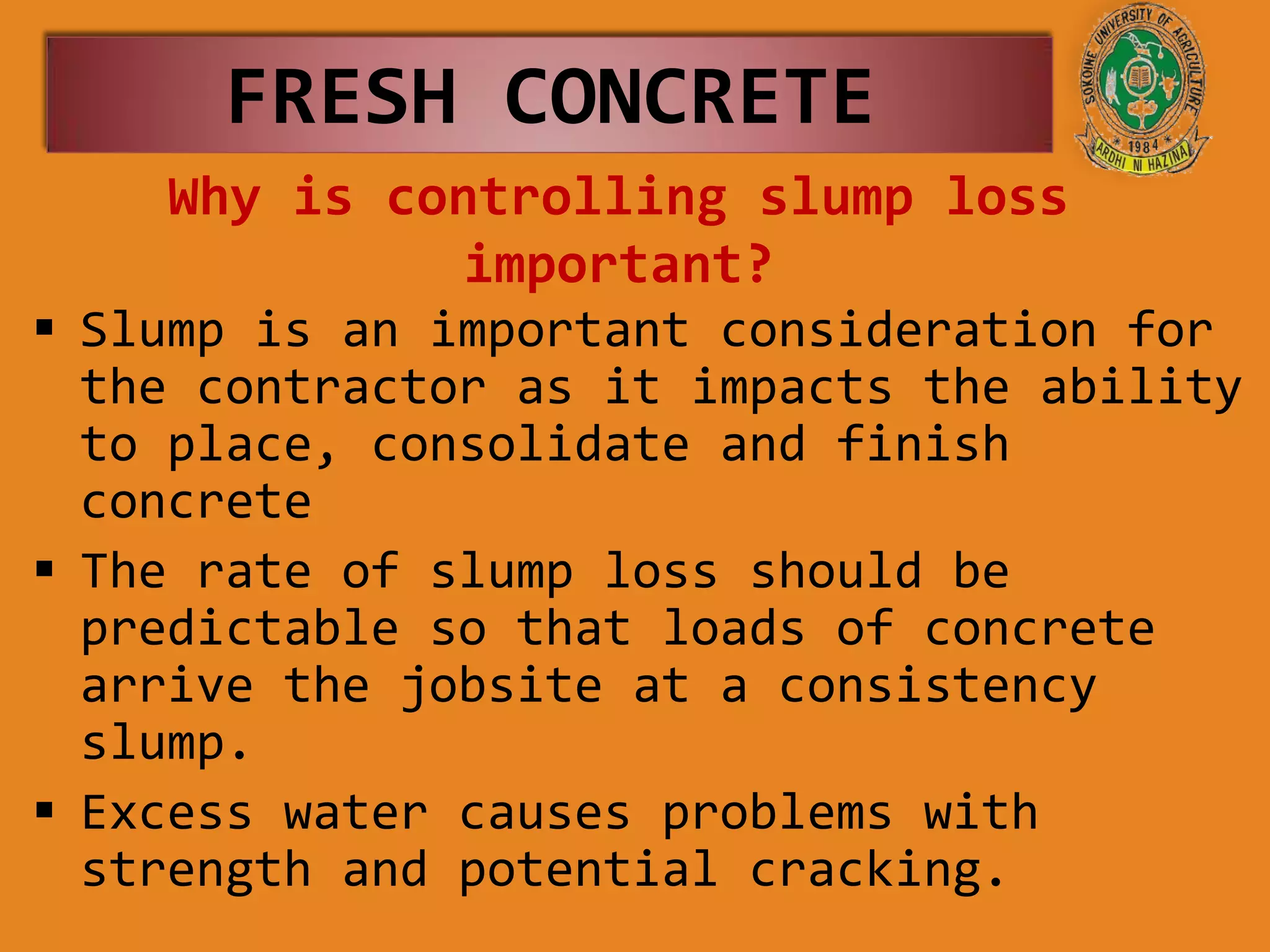 Why is controlling slump loss
important?
 Slump is an important consideration for
the contractor as it impacts the ability
to place, consolidate and finish
concrete
 The rate of slump loss should be
predictable so that loads of concrete
arrive the jobsite at a consistency
slump.
 Excess water causes problems with
strength and potential cracking.
FRESH CONCRETE
 
