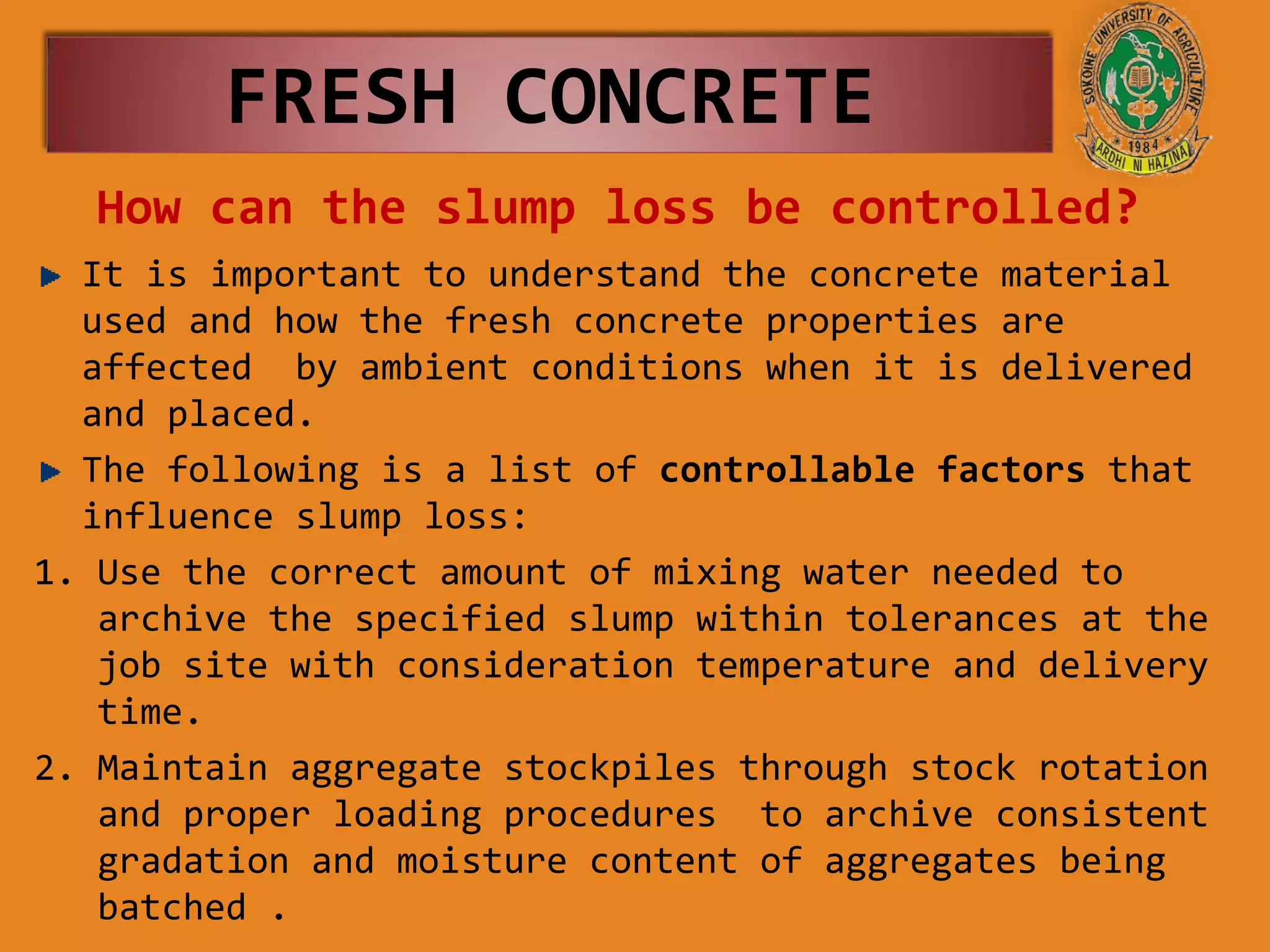 How can the slump loss be controlled?
It is important to understand the concrete material
used and how the fresh concrete properties are
affected by ambient conditions when it is delivered
and placed.
The following is a list of controllable factors that
influence slump loss:
1. Use the correct amount of mixing water needed to
archive the specified slump within tolerances at the
job site with consideration temperature and delivery
time.
2. Maintain aggregate stockpiles through stock rotation
and proper loading procedures to archive consistent
gradation and moisture content of aggregates being
batched .
FRESH CONCRETE
 