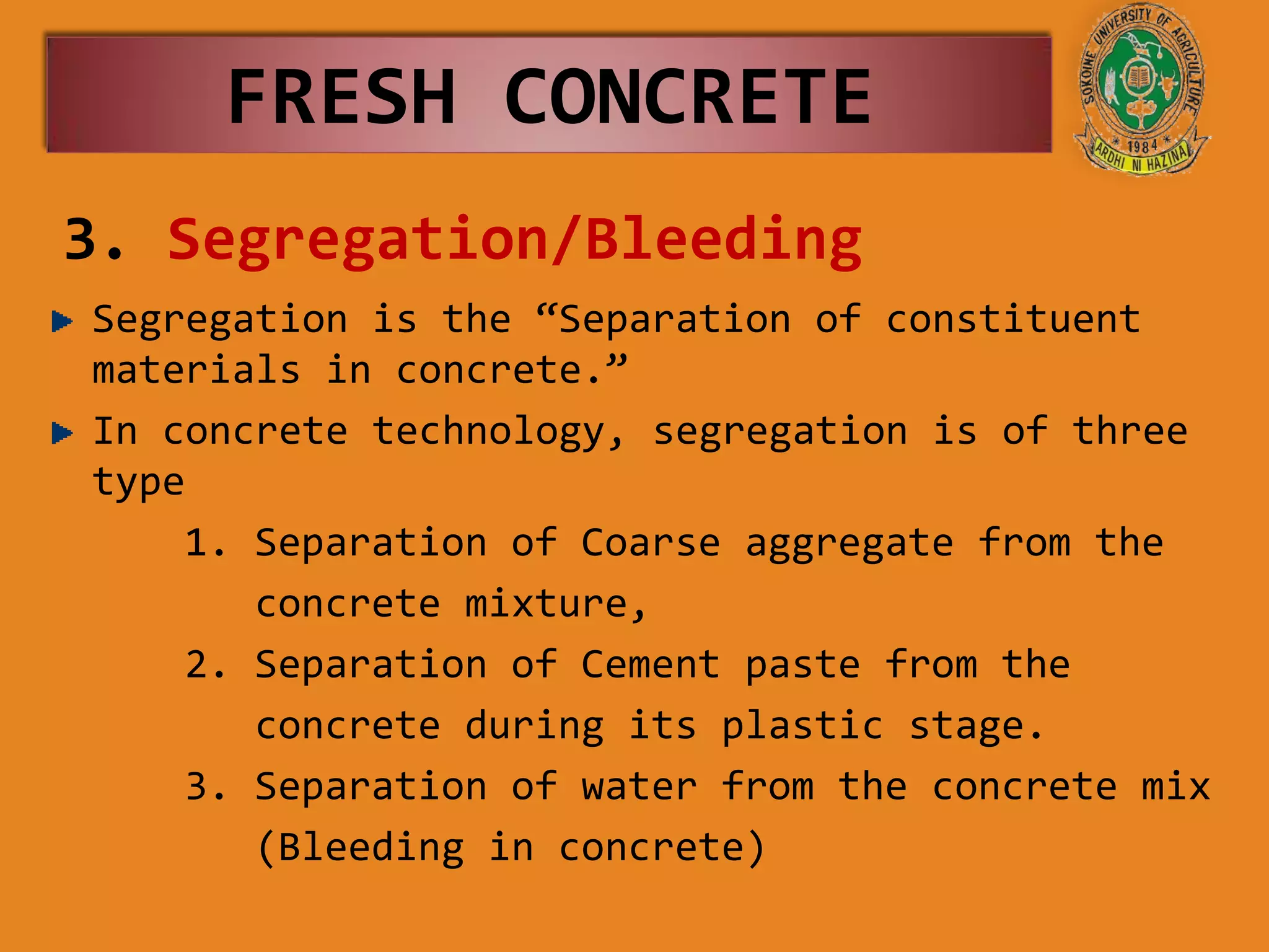 3. Segregation/Bleeding
Segregation is the “Separation of constituent
materials in concrete.”
In concrete technology, segregation is of three
type
1. Separation of Coarse aggregate from the
concrete mixture,
2. Separation of Cement paste from the
concrete during its plastic stage.
3. Separation of water from the concrete mix
(Bleeding in concrete)
FRESH CONCRETE
 