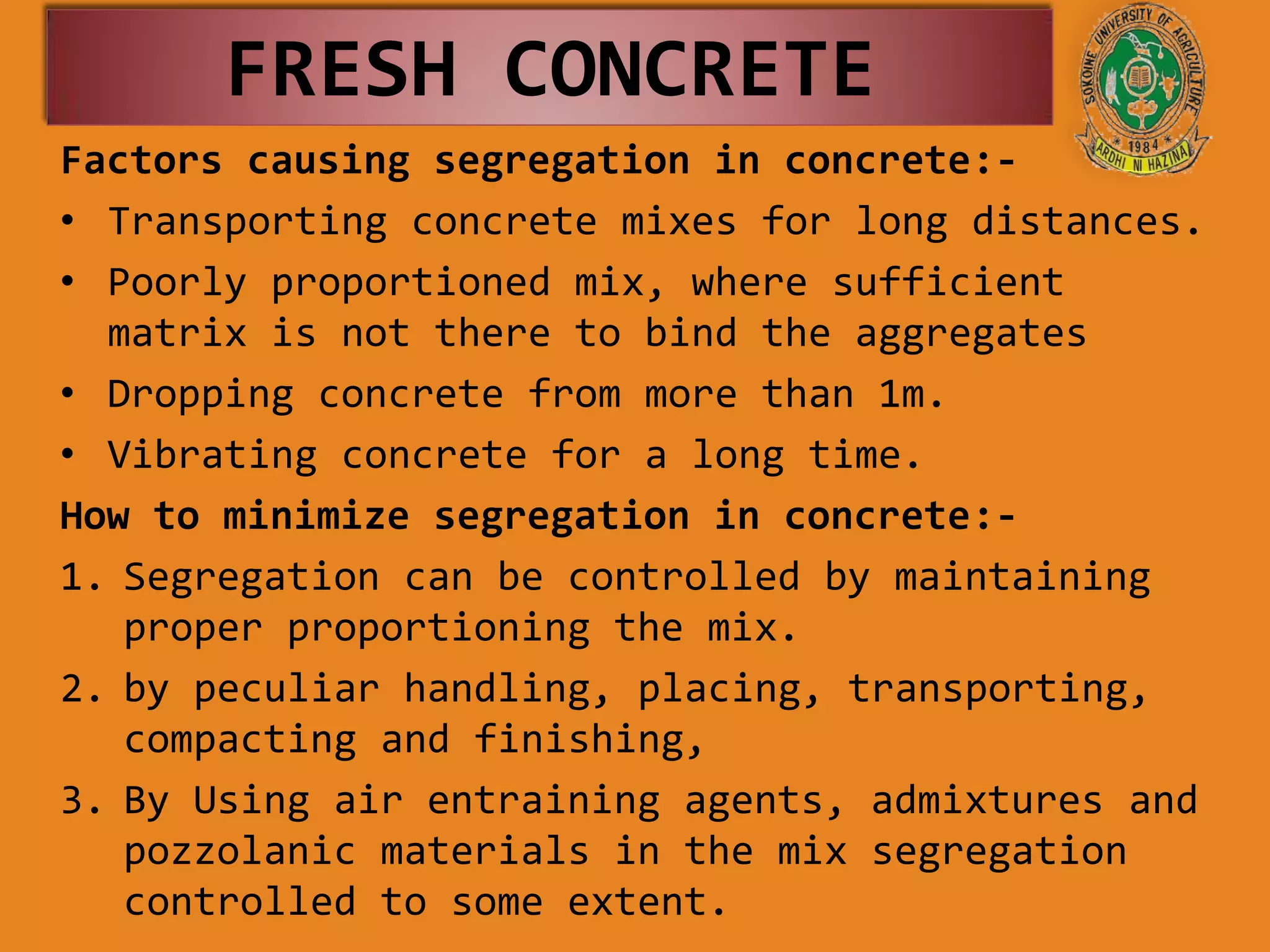 FRESH CONCRETE
Factors causing segregation in concrete:-
• Transporting concrete mixes for long distances.
• Poorly proportioned mix, where sufficient
matrix is not there to bind the aggregates
• Dropping concrete from more than 1m.
• Vibrating concrete for a long time.
How to minimize segregation in concrete:-
1. Segregation can be controlled by maintaining
proper proportioning the mix.
2. by peculiar handling, placing, transporting,
compacting and finishing,
3. By Using air entraining agents, admixtures and
pozzolanic materials in the mix segregation
controlled to some extent.
 