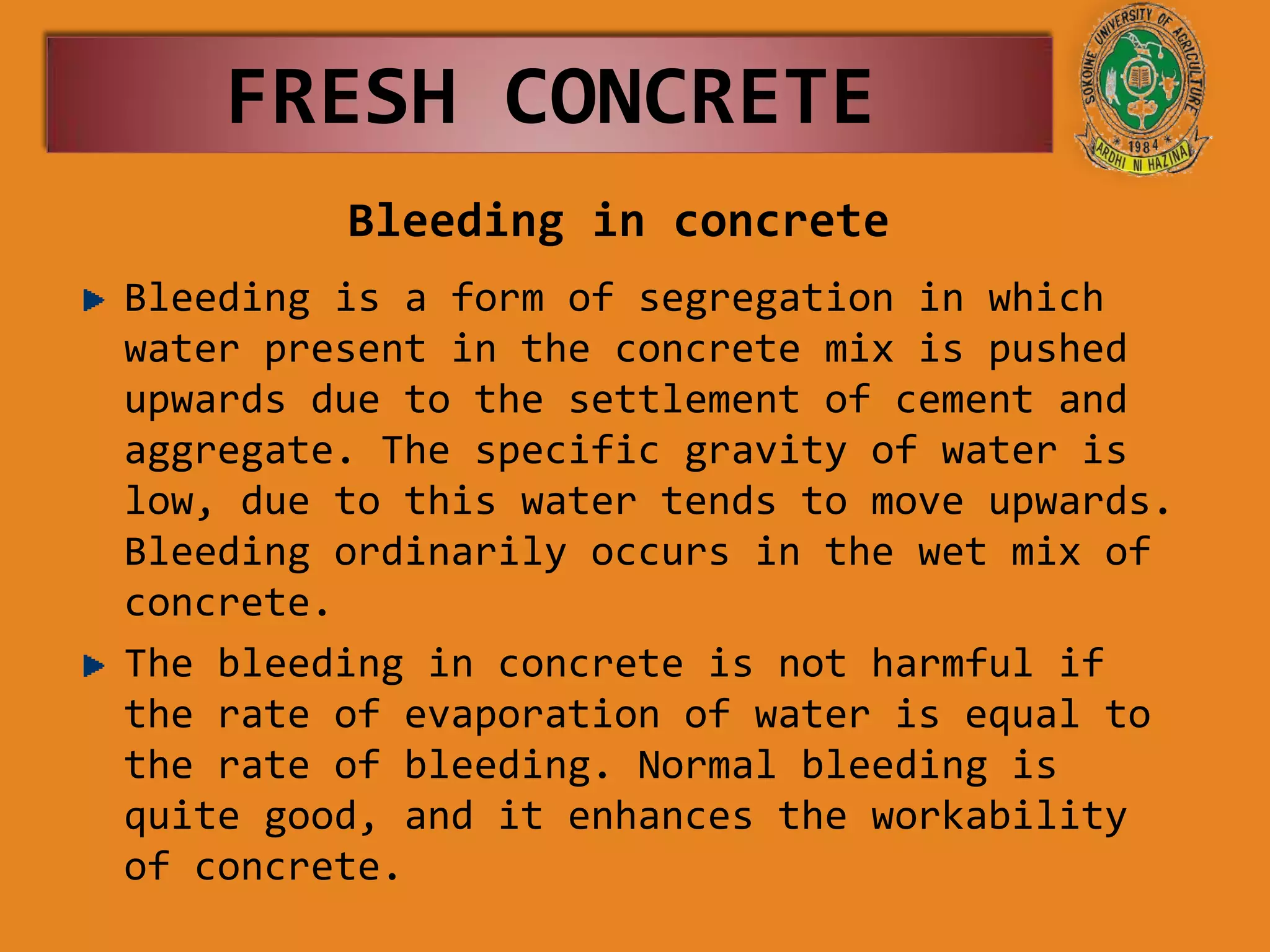 Bleeding in concrete
Bleeding is a form of segregation in which
water present in the concrete mix is pushed
upwards due to the settlement of cement and
aggregate. The specific gravity of water is
low, due to this water tends to move upwards.
Bleeding ordinarily occurs in the wet mix of
concrete.
The bleeding in concrete is not harmful if
the rate of evaporation of water is equal to
the rate of bleeding. Normal bleeding is
quite good, and it enhances the workability
of concrete.
FRESH CONCRETE
 