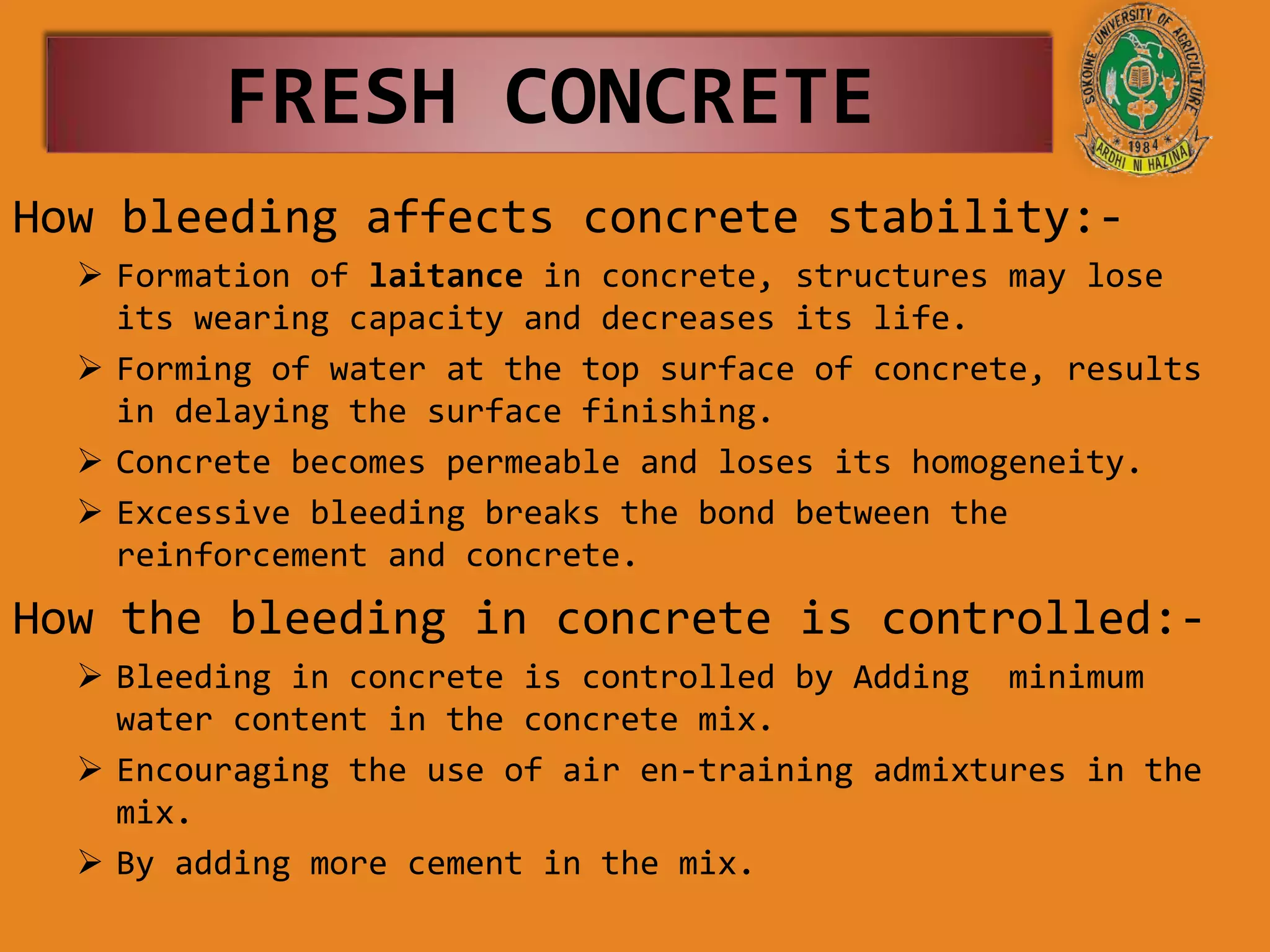 FRESH CONCRETE
How bleeding affects concrete stability:-
 Formation of laitance in concrete, structures may lose
its wearing capacity and decreases its life.
 Forming of water at the top surface of concrete, results
in delaying the surface finishing.
 Concrete becomes permeable and loses its homogeneity.
 Excessive bleeding breaks the bond between the
reinforcement and concrete.
How the bleeding in concrete is controlled:-
 Bleeding in concrete is controlled by Adding minimum
water content in the concrete mix.
 Encouraging the use of air en-training admixtures in the
mix.
 By adding more cement in the mix.
 