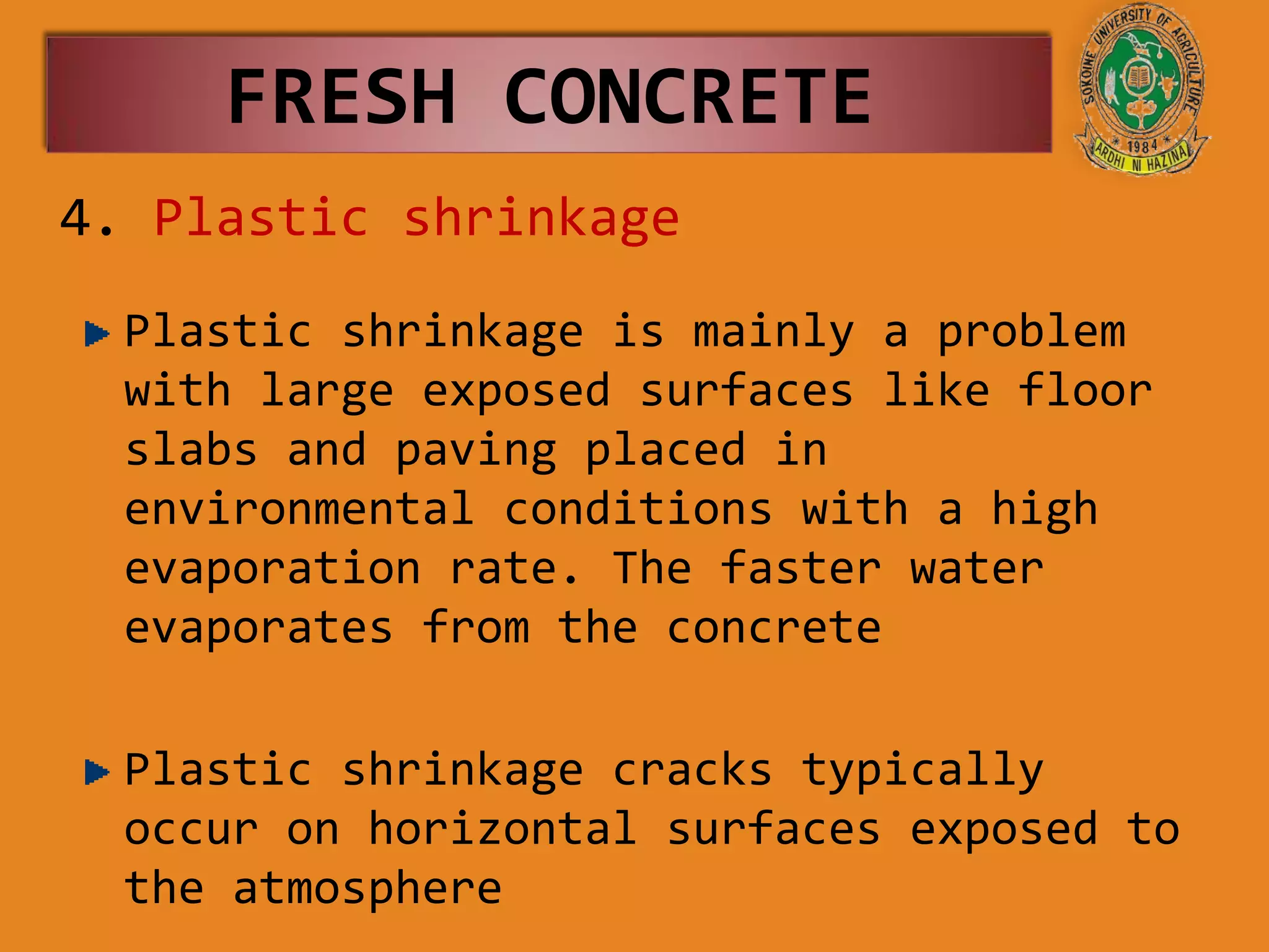 4. Plastic shrinkage
Plastic shrinkage is mainly a problem
with large exposed surfaces like floor
slabs and paving placed in
environmental conditions with a high
evaporation rate. The faster water
evaporates from the concrete
Plastic shrinkage cracks typically
occur on horizontal surfaces exposed to
the atmosphere
FRESH CONCRETE
 