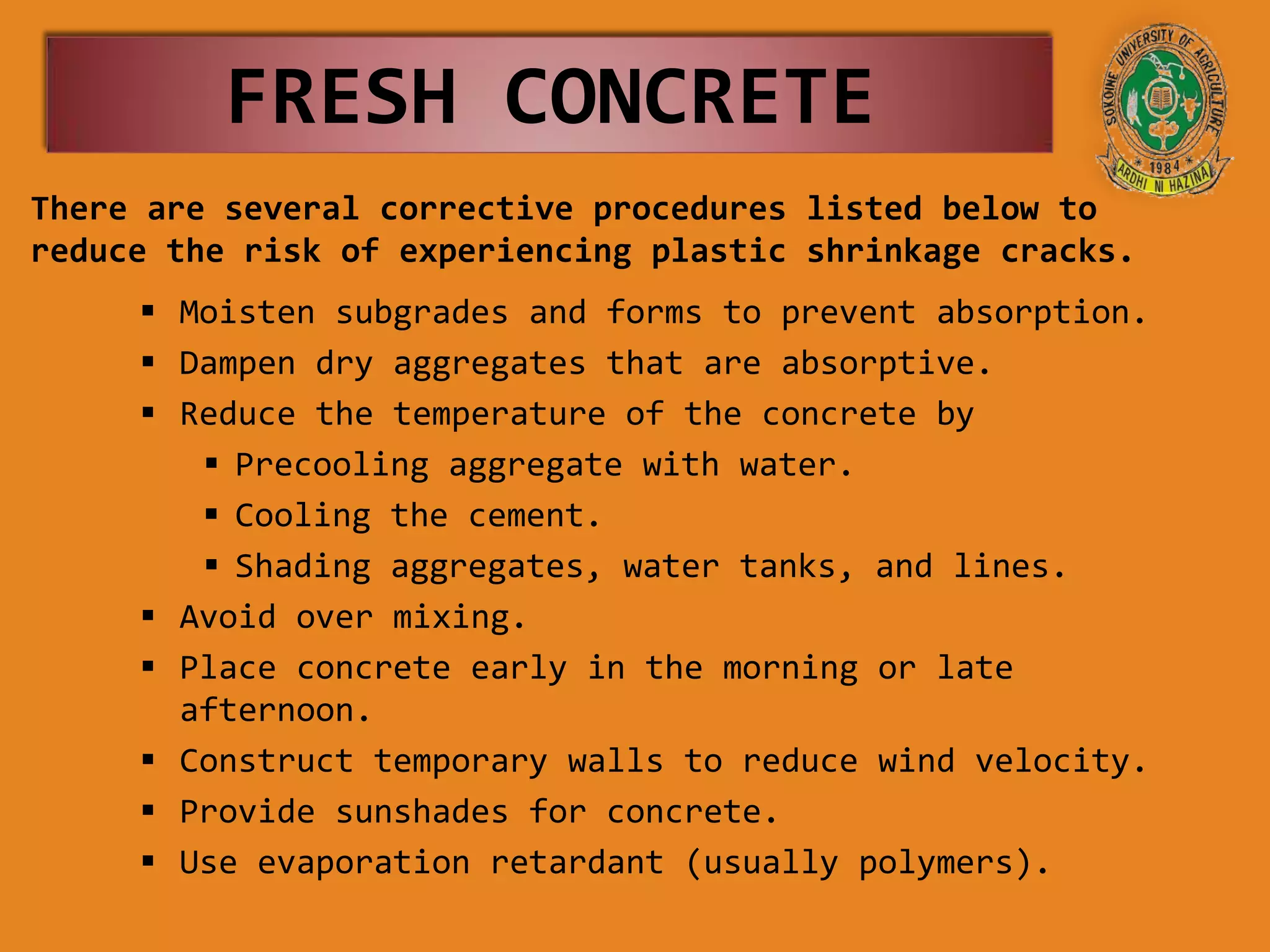 FRESH CONCRETE
There are several corrective procedures listed below to
reduce the risk of experiencing plastic shrinkage cracks.
 Moisten subgrades and forms to prevent absorption.
 Dampen dry aggregates that are absorptive.
 Reduce the temperature of the concrete by
 Precooling aggregate with water.
 Cooling the cement.
 Shading aggregates, water tanks, and lines.
 Avoid over mixing.
 Place concrete early in the morning or late
afternoon.
 Construct temporary walls to reduce wind velocity.
 Provide sunshades for concrete.
 Use evaporation retardant (usually polymers).
 