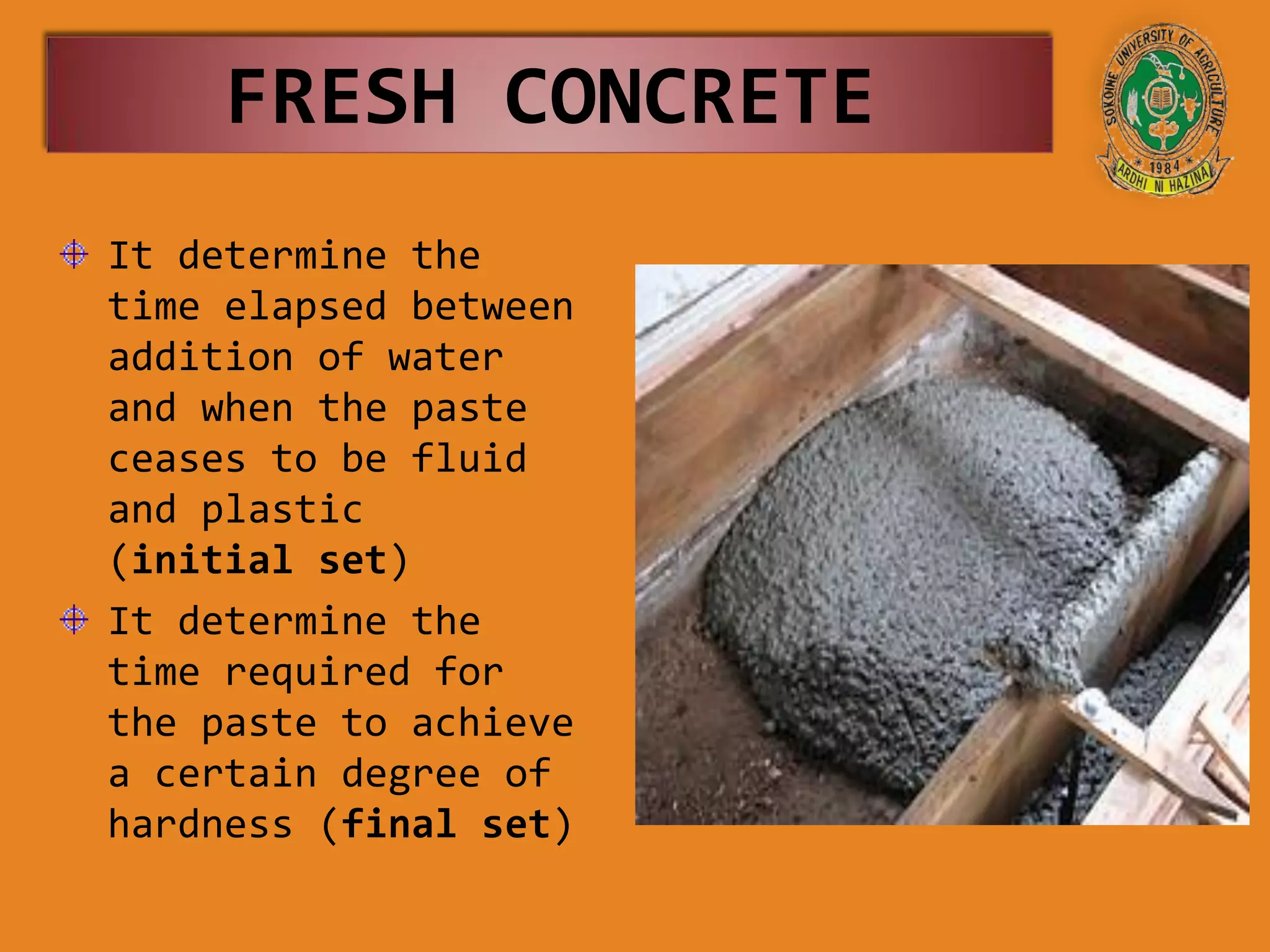 It determine the
time elapsed between
addition of water
and when the paste
ceases to be fluid
and plastic
(initial set)
It determine the
time required for
the paste to achieve
a certain degree of
hardness (final set)
FRESH CONCRETE
 