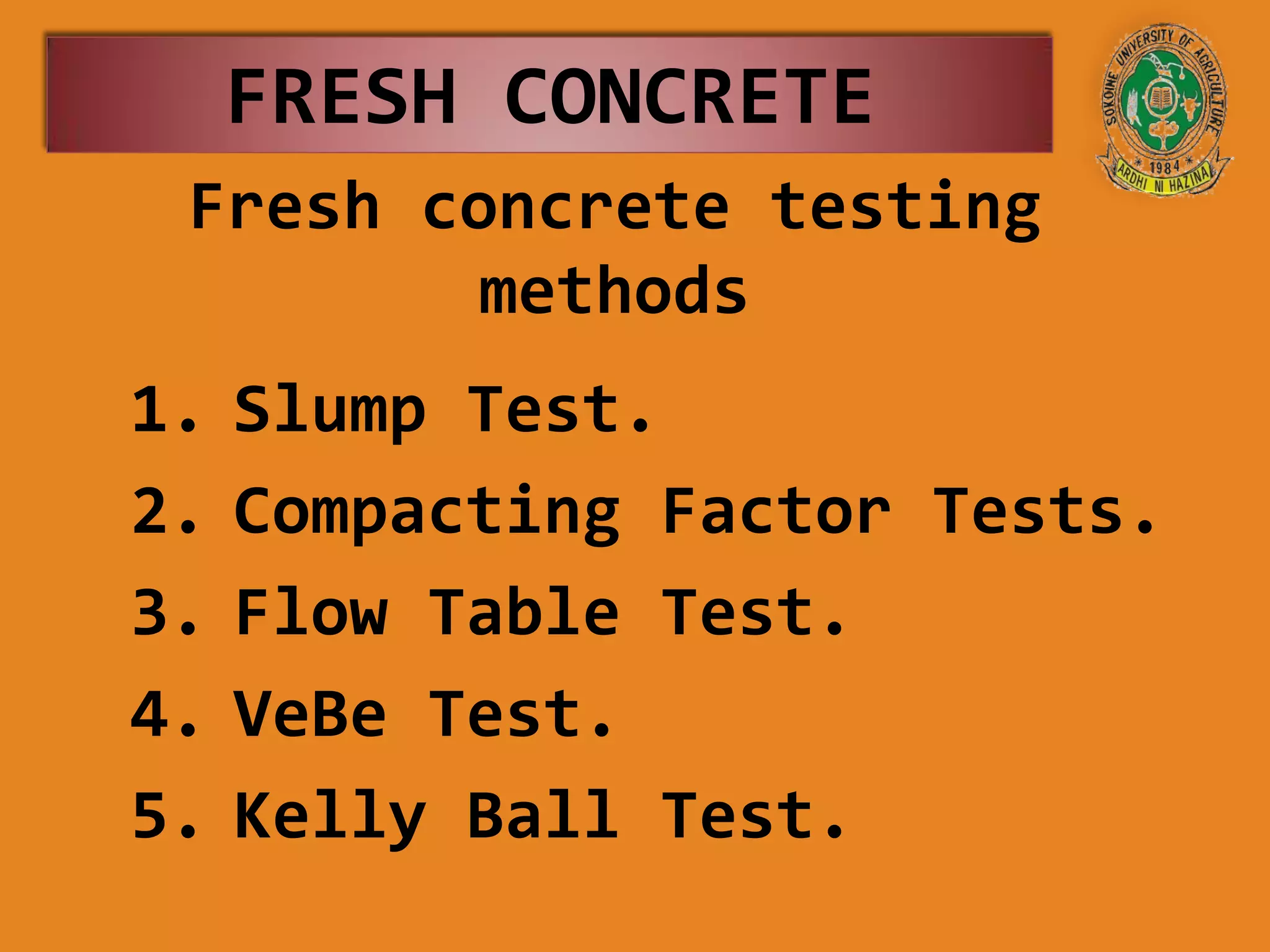 Fresh concrete testing
methods
1. Slump Test.
2. Compacting Factor Tests.
3. Flow Table Test.
4. VeBe Test.
5. Kelly Ball Test.
FRESH CONCRETE
 