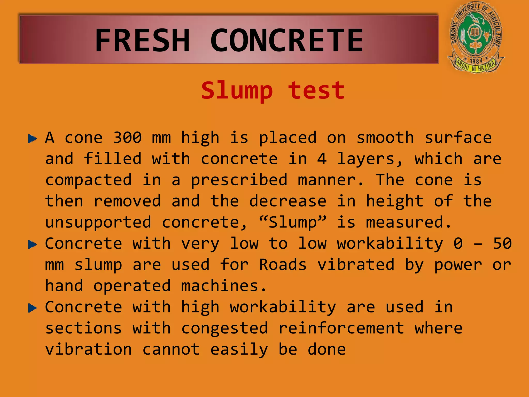 Slump test
FRESH CONCRETE
A cone 300 mm high is placed on smooth surface
and filled with concrete in 4 layers, which are
compacted in a prescribed manner. The cone is
then removed and the decrease in height of the
unsupported concrete, “Slump” is measured.
Concrete with very low to low workability 0 – 50
mm slump are used for Roads vibrated by power or
hand operated machines.
Concrete with high workability are used in
sections with congested reinforcement where
vibration cannot easily be done
 