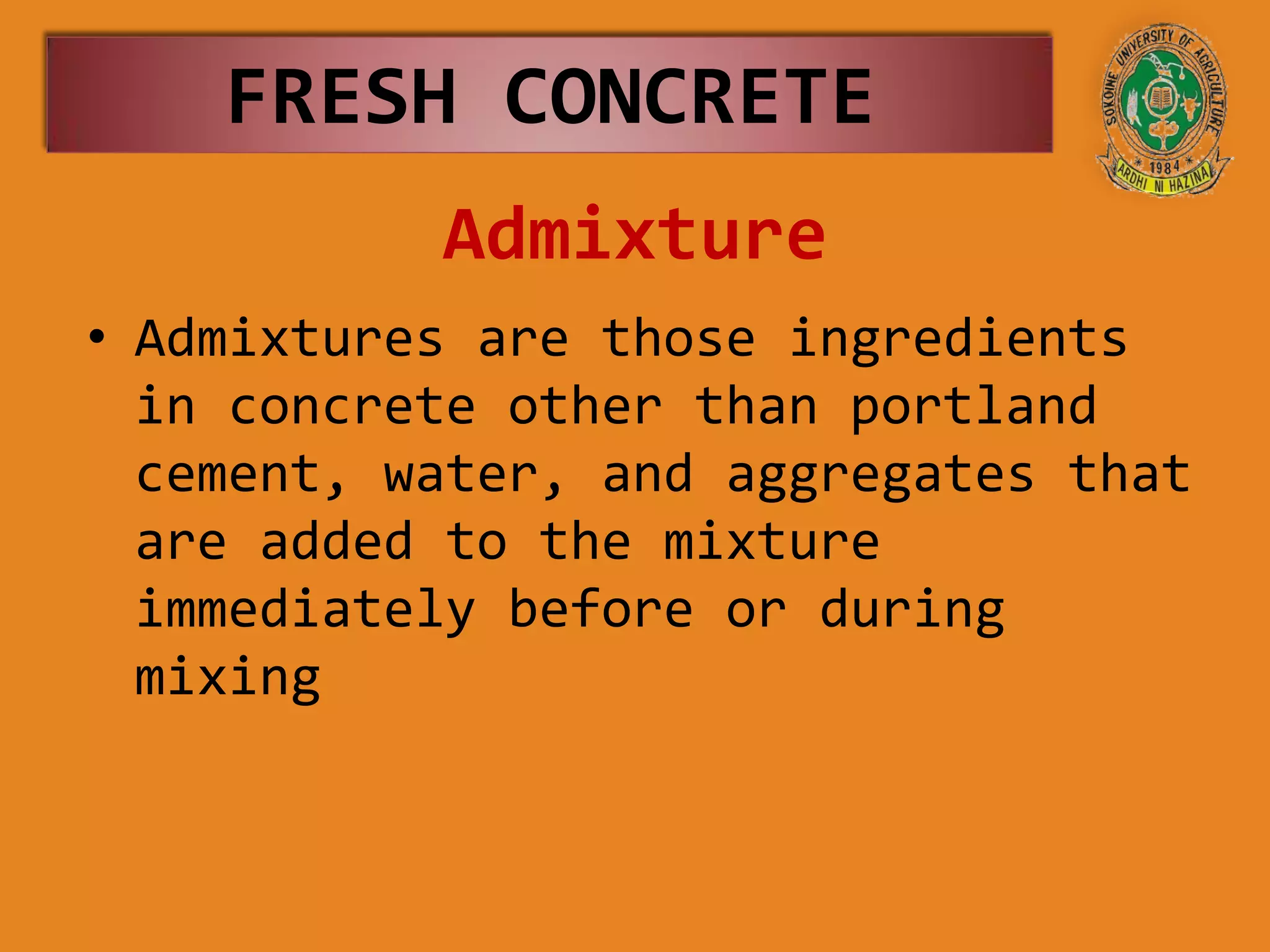 Admixture
• Admixtures are those ingredients
in concrete other than portland
cement, water, and aggregates that
are added to the mixture
immediately before or during
mixing
FRESH CONCRETE
 