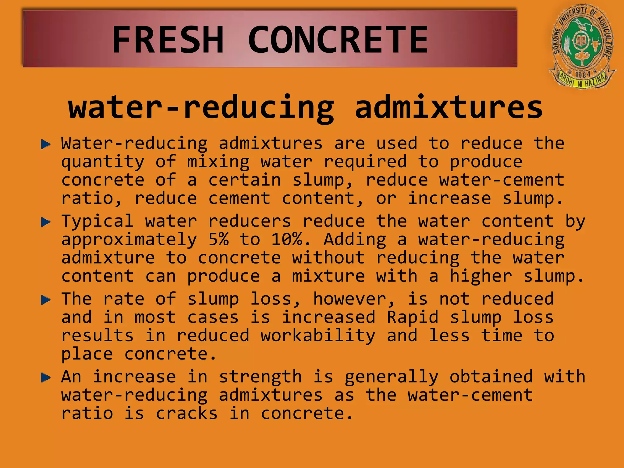 water-reducing admixtures
Water-reducing admixtures are used to reduce the
quantity of mixing water required to produce
concrete of a certain slump, reduce water-cement
ratio, reduce cement content, or increase slump.
Typical water reducers reduce the water content by
approximately 5% to 10%. Adding a water-reducing
admixture to concrete without reducing the water
content can produce a mixture with a higher slump.
The rate of slump loss, however, is not reduced
and in most cases is increased Rapid slump loss
results in reduced workability and less time to
place concrete.
An increase in strength is generally obtained with
water-reducing admixtures as the water-cement
ratio is cracks in concrete.
FRESH CONCRETE
 