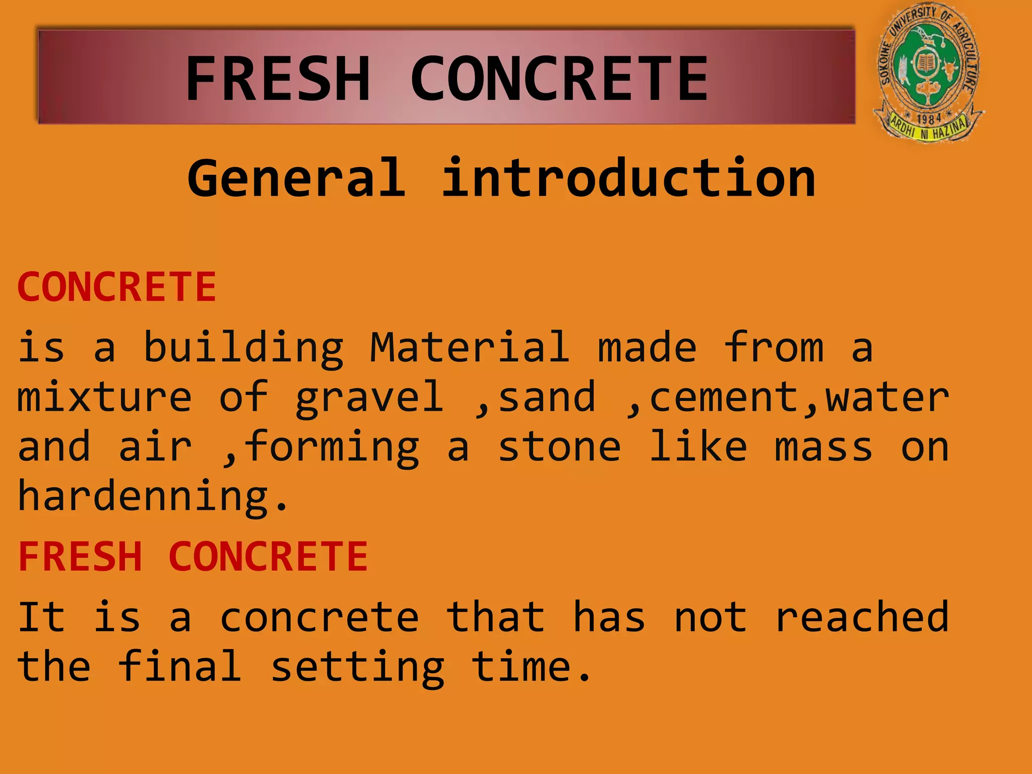 FRESH CONCRETE
General introduction
CONCRETE
is a building Material made from a
mixture of gravel ,sand ,cement,water
and air ,forming a stone like mass on
hardenning.
FRESH CONCRETE
It is a concrete that has not reached
the final setting time.
 