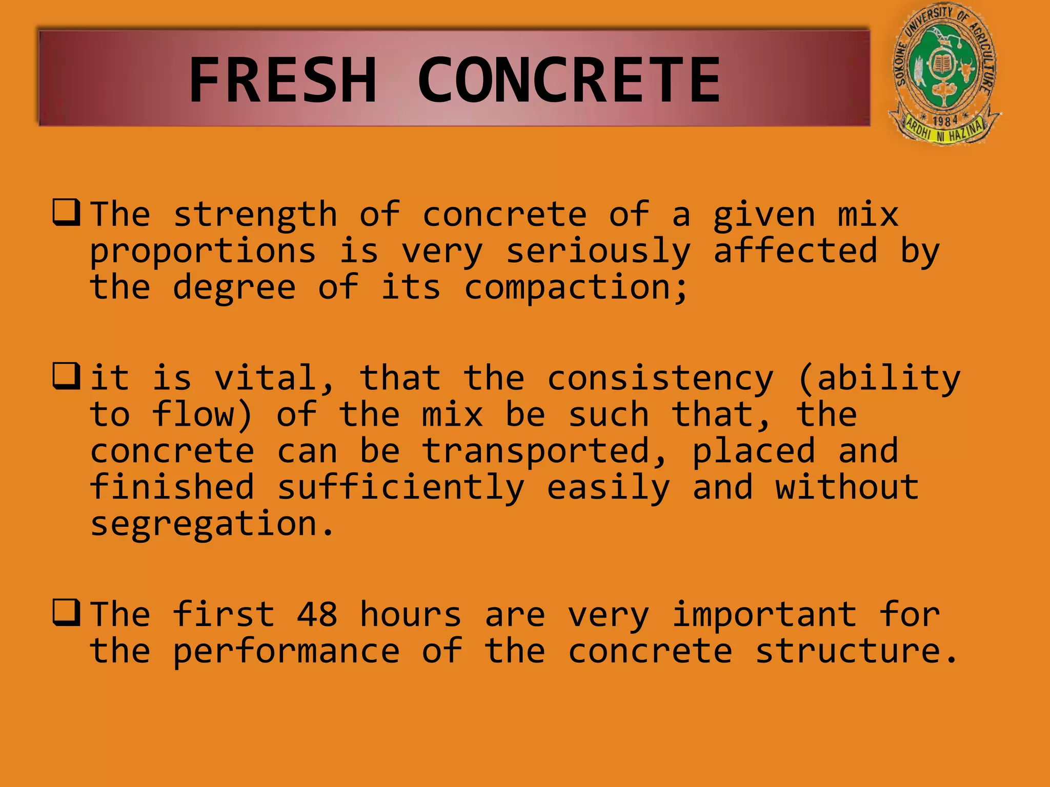 The strength of concrete of a given mix
proportions is very seriously affected by
the degree of its compaction;
it is vital, that the consistency (ability
to flow) of the mix be such that, the
concrete can be transported, placed and
finished sufficiently easily and without
segregation.
The first 48 hours are very important for
the performance of the concrete structure.
FRESH CONCRETE
 