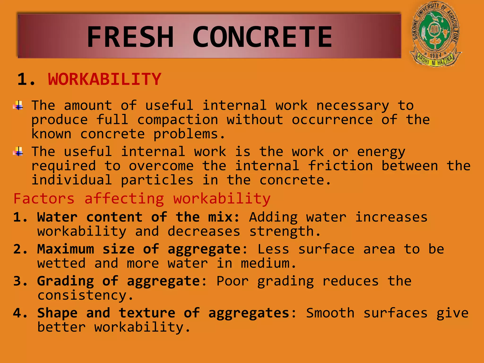 1. WORKABILITY
The amount of useful internal work necessary to
produce full compaction without occurrence of the
known concrete problems.
The useful internal work is the work or energy
required to overcome the internal friction between the
individual particles in the concrete.
Factors affecting workability
1. Water content of the mix: Adding water increases
workability and decreases strength.
2. Maximum size of aggregate: Less surface area to be
wetted and more water in medium.
3. Grading of aggregate: Poor grading reduces the
consistency.
4. Shape and texture of aggregates: Smooth surfaces give
better workability.
FRESH CONCRETE
 