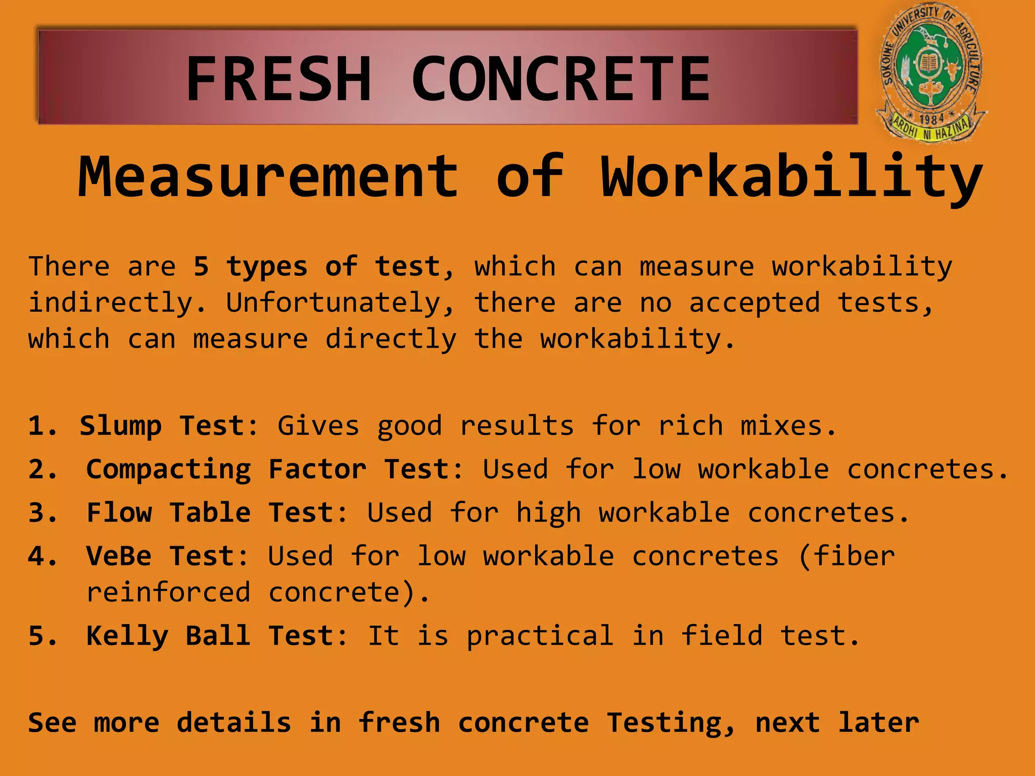 Measurement of Workability
There are 5 types of test, which can measure workability
indirectly. Unfortunately, there are no accepted tests,
which can measure directly the workability.
1. Slump Test: Gives good results for rich mixes.
2. Compacting Factor Test: Used for low workable concretes.
3. Flow Table Test: Used for high workable concretes.
4. VeBe Test: Used for low workable concretes (fiber
reinforced concrete).
5. Kelly Ball Test: It is practical in field test.
See more details in fresh concrete Testing, next later
FRESH CONCRETE
 