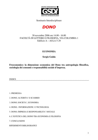 Seminario Interdisciplinare


                               DONO
                  30 novembre 2006 ore 14.00 - 16.00
         FACOLTÀ DI LETTERE E FILOSOFIA, VIA COLUMBIA 1
                       Edificio A – AULA T 29



                               ECONOMIA

                               Sergio Guida


Freeconomics: la dimensione economica del Dono tra antropologia filosofica,
sociologia dei consumi e responsabilità sociale d’impresa.



INDICE




1. PREMESSA

2. DONO, ALTERITA’ E SCAMBIO

3. DONO, SOCIETA’, ECONOMIA

4. DONO, INFORMAZIONE E TECNOLOGIA

5. DONO, IMPRESA E RESPONSABILITA’ SOCIALE

6. L’ESTETICA DEL DONO TRA ECONOMIA E FILOSOFIA

7. CONCLUSIONI

RIFERIMENTI BIBLIOGRAFICI


                                                                          1
 