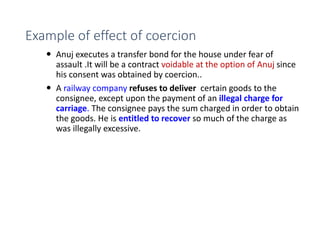 Example of effect of coercion
 Anuj executes a transfer bond for the house under fear of
assault .It will be a contract voidable at the option of Anuj since
his consent was obtained by coercion..
 A railway company refuses to deliver certain goods to the
consignee, except upon the payment of an illegal charge for
carriage. The consignee pays the sum charged in order to obtain
the goods. He is entitled to recover so much of the charge as
was illegally excessive.
 