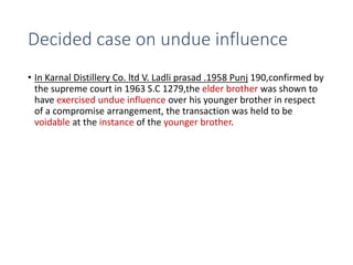 Decided case on undue influence
• In Karnal Distillery Co. ltd V. Ladli prasad .1958 Punj 190,confirmed by
the supreme court in 1963 S.C 1279,the elder brother was shown to
have exercised undue influence over his younger brother in respect
of a compromise arrangement, the transaction was held to be
voidable at the instance of the younger brother.
 