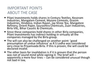 IMPORTANT POINTS
ABOUT THE CASE
 Pilani Investments holds shares in Century Textiles, Kesoram
Industries, Mangalam Cement, Mysore Cements, Grasim
Industries, Hindalco, Indian Rayon, Jay Shree Tea, Mangalore
Refinery, Orient Paper, Saurashtra Chemicals, Zuari Industries,
Birla VXL, Bihar Caustic & Chemicals.
 Since these companies hold shares in other Birla companies,
Pilani Investments has indirect holding in virtually all the
companies managed by the Birla group.
 The will can also be challenged on another point: 'good
presumption of undue influence' as R S Lodha was considered
very close to Priyamvada Birla. If this is proven, the will could be
declared invalid.
 The other basis for invalidation is if it is proven that the person
was not of sound mind while signing it. The brief will --
apparently a mere four lines -- can be considered unusual though
not bad in law,
 