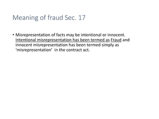 Meaning of fraud Sec. 17
• Misrepresentation of facts may be intentional or innocent.
Intentional misrepresentation has been termed as Fraud and
innocent misrepresentation has been termed simply as
‘misrepresentation’ in the contract act.
 