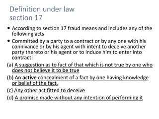 Definition under law
section 17
 According to section 17 fraud means and includes any of the
following acts
 Committed by a party to a contract or by any one with his
connivance or by his agent with intent to deceive another
party thereto or his agent or to induce him to enter into
contract:
(a) A suggestion as to fact of that which is not true by one who
does not believe it to be true
(b) An active concealment of a fact by one having knowledge
or belief of the fact.
(c) Any other act fitted to deceive
(d) A promise made without any intention of performing it
 