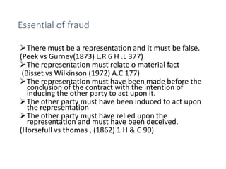 Essential of fraud
There must be a representation and it must be false.
(Peek vs Gurney(1873) L.R 6 H .L 377)
The representation must relate o material fact
(Bisset vs Wilkinson (1972) A.C 177)
The representation must have been made before the
conclusion of the contract with the intention of
inducing the other party to act upon it.
The other party must have been induced to act upon
the representation
The other party must have relied upon the
representation and must have been deceived.
(Horsefull vs thomas , (1862) 1 H & C 90)
 