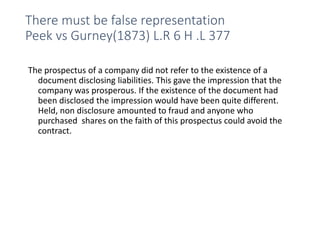 There must be false representation
Peek vs Gurney(1873) L.R 6 H .L 377
The prospectus of a company did not refer to the existence of a
document disclosing liabilities. This gave the impression that the
company was prosperous. If the existence of the document had
been disclosed the impression would have been quite different.
Held, non disclosure amounted to fraud and anyone who
purchased shares on the faith of this prospectus could avoid the
contract.
 