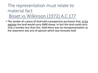 The representation must relate to
material fact
Bisset vs Wilkinson (1972) A.C 177
• The vendor of a piece of land told a prospective purchaser that, in his
opinion the land would carry 2000 sheep. In fact the land could carry
only a number less than this. Held there was no misrepresentation as
the statement was one of opinion which was honestly held
 