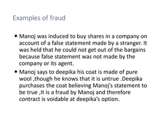 Examples of fraud
 Manoj was induced to buy shares in a company on
account of a false statement made by a stranger. It
was held that he could not get out of the bargains
because false statement was not made by the
company or its agent.
 Manoj says to deepika his coat is made of pure
wool ,though he knows that it is untrue .Deepika
purchases the coat believing Manoj’s statement to
be true ,It is a fraud by Manoj and therefore
contract is voidable at deepika’s option.
 