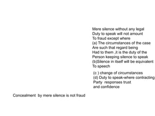 Mere silence without any legal
Duty to speak will not amount
To fraud except where
(a) The circumstances of the case
Are such that regard being
Had to them ,it is the duty of the
Person keeping silence to speak
(b)Silence in itself will be equivalent
To speech
Concealment by mere silence is not fraud
(c ) change of circumstances
(d) Duty to speak-where contracting
Party responses trust
and confidence
 