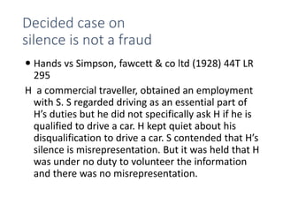 Decided case on
silence is not a fraud
 Hands vs Simpson, fawcett & co ltd (1928) 44T LR
295
H a commercial traveller, obtained an employment
with S. S regarded driving as an essential part of
H’s duties but he did not specifically ask H if he is
qualified to drive a car. H kept quiet about his
disqualification to drive a car. S contended that H’s
silence is misrepresentation. But it was held that H
was under no duty to volunteer the information
and there was no misrepresentation.
 